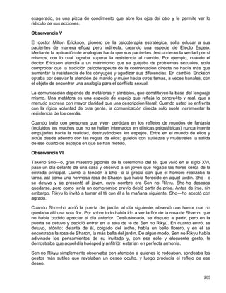 exagerado, es una pizca de condimento que abre los ojos del otro y le permite ver lo
ridículo de sus acciones.

Observancia V

El doctor Milton Erickson, pionero de la psicoterapia estratégica, solía educar a sus
pacientes de manera eficaz pero indirecta, creando una especie de Efecto Espejo.
Mediante la aplicación de analogías hacía que sus pacientes descubrieran la verdad por sí
mismos, con lo cual lograba superar la resistencia al cambio. Por ejemplo, cuando el
doctor Erickson atendía a un matrimonio que se quejaba de problemas sexuales, solía
comprobar que la tradición psicoterapeuta de la confrontación directa no hacía más que
aumentar la resistencia de los cónyuges y agudizar sus diferencias. En cambio, Erickson
optaba por desviar la atención de marido y mujer hacia otros temas, a veces banales, con
el objeto de encontrar una analogía para el conflicto sexual.

La comunicación depende de metáforas y símbolos, que constituyen la base del lenguaje
mismo. Una metáfora es una especie de espejo que refleja lo concre4to y real, que a
menudo expresa con mayor claridad que una descripción literal. Cuando usted se enfrenta
con la rígida voluntad de otra gente, la comunicación directa sólo suele incrementar la
resistencia de los demás.

Cuando trate con personas que viven perdidas en los reflejos de mundos de fantasía
(incluidos los muchos que no se hallan internados en clínicas psiquiátricas) nunca intente
empujarlas hacia la realidad, destruyéndoles los espejos. Entre en el mundo de ellos y
actúe desde adentro con las reglas de ellos; guíelos con sutilezas y muéstreles la salida
de ese cuarto de espejos en que se han metido.

Observancia VI

Takeno Sho—o, gran maestro japonés de la ceremonia del té, que vivió en el siglo XVI,
pasó un día delante de una casa y observó a un joven que regaba las flores cerca de la
entrada principal. Llamó la tención a Sho—o la gracia con que el hombre realizaba la
tarea, así como una hermosa rosa de Sharon que había florecido en aquel jardín. Sho—o
se detuvo y se presentó al joven, cuyo nombre era Sen no Rikyu. Sho-ho deseaba
quedarse, pero como tenía un compromiso previo debió partir de prisa. Antes de irse, sin
embargo, Rikyu lo invitó a tomar el té con él a la mañana siguiente. Sho—ho aceptó con
agrado.

Cuando Sho—ho abrió la puerta del jardín, al día siguiente, observó con horror que no
quedaba allí una sola flor. Por sobre todo había ido a ver la flor de la rosa de Sharon, que
no había podido apreciar el día anterior. Desilusionado, se dispuso a partir, pero en la
puerta se detuvo y decidió entrar en la sala de té de Sen no Rikyu. En cuanto entró, se
detuvo, atónito: delante de él, colgado del techo, había un bello florero, y en él se
encontraba la rosa de Sharon, la más bella del jardín. De algún modo, Sen no Rikyu había
adivinado los pensamientos de su invitado y, con ese solo y elocuente gesto, le
demostraba que aquel día huésped y anfitrión estarían en perfecta armonía.

Sen no Rikyu simplemente observaba con atención a quienes lo rodeaban, sondeaba los
gestos más sutiles que revelaban un deseo oculto, y luego producía el reflejo de ese
deseo.


                                                                                        205
 
