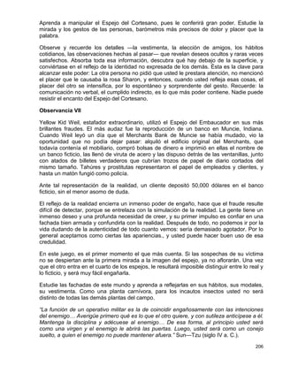 Aprenda a manipular el Espejo del Cortesano, pues le conferirá gran poder. Estudie la
mirada y los gestos de las personas, barómetros más precisos de dolor y placer que la
palabra.

Observe y recuerde los detalles —la vestimenta, la elección de amigos, los hábitos
cotidianos, las observaciones hechas al pasar— que revelan deseos ocultos y raras veces
satisfechos. Absorba toda esa información, descubra qué hay debajo de la superficie, y
conviértase en el reflejo de la identidad no expresada de los demás. Ésta es la clave para
alcanzar este poder: La otra persona no pidió que usted le prestara atención, no mencionó
el placer que le causaba la rosa Sharon, y entonces, cuando usted refleja esas cosas, el
placer del otro se intensifica, por lo espontáneo y sorprendente del gesto. Recuerde: la
comunicación no verbal, el cumplido indirecto, es lo que más poder contiene. Nadie puede
resistir el encanto del Espejo del Cortesano.

Observancia VII

Yellow Kid Weil, estafador extraordinario, utilizó el Espejo del Embaucador en sus más
brillantes fraudes. El más audaz fue la reproducción de un banco en Muncie, Indiana.
Cuando Weil leyó un día que el Merchants Bank de Muncie se había mudado, vio la
oportunidad que no podía dejar pasar: alquiló el edificio original del Merchants, que
todavía contenía el mobiliario, compró bolsas de dinero e imprimió en ellas el nombre de
un banco ficticio, las llenó de viruta de acero y las dispuso detrás de las ventanillas, junto
con atados de billetes verdaderos que cubrían trozos de papel de diario cortados del
mismo tamaño. Tahúres y prostitutas representaron el papel de empleados y clientes, y
hasta un matón fungió como policía.

Ante tal representación de la realidad, un cliente depositó 50,000 dólares en el banco
ficticio, sin el menor asomo de duda.

El reflejo de la realidad encierra un inmenso poder de engaño, hace que el fraude resulte
difícil de detectar, porque se entrelaza con la simulación de la realidad. La gente tiene un
inmenso deseo y una profunda necesidad de creer, y su primer impulso es confiar en una
fachada bien armada y confundirla con la realidad. Después de todo, no podemos ir por la
vida dudando de la autenticidad de todo cuanto vemos: sería demasiado agotador. Por lo
general aceptamos como ciertas las apariencias., y usted puede hacer buen uso de esa
credulidad.

En este juego, es el primer momento el que más cuenta. Si las sospechas de su víctima
no se despiertan ante la primera mirada a la imagen del espejo, ya no aflorarán. Una vez
que el otro entra en el cuarto de los espejos, le resultará imposible distinguir entre lo real y
lo ficticio, y será muy fácil engañarla.

Estudie las fachadas de este mundo y aprenda a reflejarlas en sus hábitos, sus modales,
su vestimenta. Como una planta carnívora, para los incautos insectos usted no será
distinto de todas las demás plantas del campo.

“La función de un operativo militar es la de coincidir engañosamente con las intenciones
del enemigo… Averigüe primero qué es lo que el otro quiere, y con sutileza anticípese a él.
Mantenga la disciplina y adécuese al enemigo… De esa forma, al principio usted será
como una virgen y el enemigo le abrirá las puertas. Luego, usted será como un conejo
suelto, a quien el enemigo no puede mantener afuera.” Sun—Tzu (siglo IV a. C.).

                                                                                            206
 