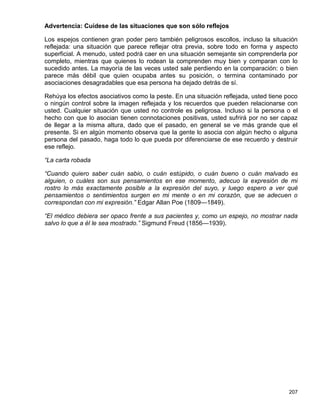 Advertencia: Cuídese de las situaciones que son sólo reflejos

Los espejos contienen gran poder pero también peligrosos escollos, incluso la situación
reflejada: una situación que parece reflejar otra previa, sobre todo en forma y aspecto
superficial. A menudo, usted podrá caer en una situación semejante sin comprenderla por
completo, mientras que quienes lo rodean la comprenden muy bien y comparan con lo
sucedido antes. La mayoría de las veces usted sale perdiendo en la comparación: o bien
parece más débil que quien ocupaba antes su posición, o termina contaminado por
asociaciones desagradables que esa persona ha dejado detrás de sí.

Rehúya los efectos asociativos como la peste. En una situación reflejada, usted tiene poco
o ningún control sobre la imagen reflejada y los recuerdos que pueden relacionarse con
usted. Cualquier situación que usted no controle es peligrosa. Incluso si la persona o el
hecho con que lo asocian tienen connotaciones positivas, usted sufrirá por no ser capaz
de llegar a la misma altura, dado que el pasado, en general se ve más grande que el
presente. Si en algún momento observa que la gente lo asocia con algún hecho o alguna
persona del pasado, haga todo lo que pueda por diferenciarse de ese recuerdo y destruir
ese reflejo.

“La carta robada

“Cuando quiero saber cuán sabio, o cuán estúpido, o cuán bueno o cuán malvado es
alguien, o cuáles son sus pensamientos en ese momento, adecuo la expresión de mi
rostro lo más exactamente posible a la expresión del suyo, y luego espero a ver qué
pensamientos o sentimientos surgen en mi mente o en mi corazón, que se adecuen o
correspondan con mi expresión.” Edgar Allan Poe (1809—1849).

“El médico debiera ser opaco frente a sus pacientes y, como un espejo, no mostrar nada
salvo lo que a él le sea mostrado.” Sigmund Freud (1856—1939).




                                                                                      207
 