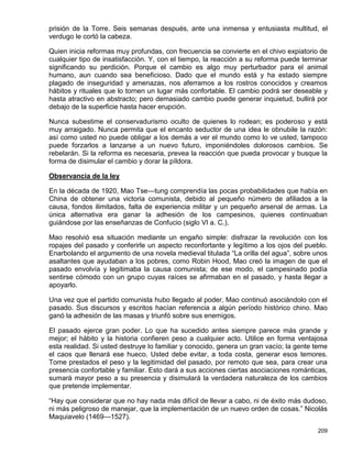 prisión de la Torre. Seis semanas después, ante una inmensa y entusiasta multitud, el
verdugo le cortó la cabeza.

Quien inicia reformas muy profundas, con frecuencia se convierte en el chivo expiatorio de
cualquier tipo de insatisfacción. Y, con el tiempo, la reacción a su reforma puede terminar
significando su perdición. Porque el cambio es algo muy perturbador para el animal
humano, aun cuando sea beneficioso. Dado que el mundo está y ha estado siempre
plagado de inseguridad y amenazas, nos aferramos a los rostros conocidos y creamos
hábitos y rituales que lo tornen un lugar más confortable. El cambio podrá ser deseable y
hasta atractivo en abstracto; pero demasiado cambio puede generar inquietud, bullirá por
debajo de la superficie hasta hacer erupción.

Nunca subestime el conservadurismo oculto de quienes lo rodean; es poderoso y está
muy arraigado. Nunca permita que el encanto seductor de una idea le obnubile la razón:
así como usted no puede obligar a los demás a ver el mundo como lo ve usted, tampoco
puede forzarlos a lanzarse a un nuevo futuro, imponiéndoles dolorosos cambios. Se
rebelarán. Si la reforma es necesaria, prevea la reacción que pueda provocar y busque la
forma de disimular el cambio y dorar la píldora.

Observancia de la ley

En la década de 1920, Mao Tse—tung comprendía las pocas probabilidades que había en
China de obtener una victoria comunista, debido al pequeño número de afiliados a la
causa, fondos ilimitados, falta de experiencia militar y un pequeño arsenal de armas. La
única alternativa era ganar la adhesión de los campesinos, quienes continuaban
guiándose por las enseñanzas de Confucio (siglo VI a. C.).

Mao resolvió esa situación mediante un engaño simple: disfrazar la revolución con los
ropajes del pasado y conferirle un aspecto reconfortante y legítimo a los ojos del pueblo.
Enarbolando el argumento de una novela medieval titulada “La orilla del agua”, sobre unos
asaltantes que ayudaban a los pobres, como Robin Hood, Mao creó la imagen de que el
pasado envolvía y legitimaba la causa comunista; de ese modo, el campesinado podía
sentirse cómodo con un grupo cuyas raíces se afirmaban en el pasado, y hasta llegar a
apoyarlo.

Una vez que el partido comunista hubo llegado al poder, Mao continuó asociándolo con el
pasado. Sus discursos y escritos hacían referencia a algún período histórico chino. Mao
ganó la adhesión de las masas y triunfó sobre sus enemigos.

El pasado ejerce gran poder. Lo que ha sucedido antes siempre parece más grande y
mejor; el hábito y la historia confieren peso a cualquier acto. Utilice en forma ventajosa
esta realidad. Si usted destruye lo familiar y conocido, genera un gran vacío; la gente teme
el caos que llenará ese hueco. Usted debe evitar, a toda costa, generar esos temores.
Tome prestados el peso y la legitimidad del pasado, por remoto que sea, para crear una
presencia confortable y familiar. Esto dará a sus acciones ciertas asociaciones románticas,
sumará mayor peso a su presencia y disimulará la verdadera naturaleza de los cambios
que pretende implementar.

“Hay que considerar que no hay nada más difícil de llevar a cabo, ni de éxito más dudoso,
ni más peligroso de manejar, que la implementación de un nuevo orden de cosas.” Nicolás
Maquiavelo (1469—1527).

                                                                                        209
 