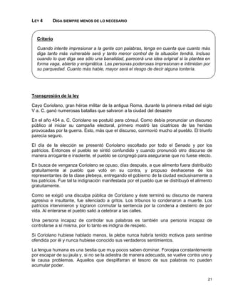 LEY 4     DIGA SIEMPRE MENOS DE LO NECESARIO



  Criterio

  Cuando intente impresionar a la gente con palabras, tenga en cuenta que cuanto más
  diga tanto más vulnerable será y tanto menor control de la situación tendrá. Incluso
  cuando lo que diga sea sólo una banalidad, parecerá una idea original si la plantea en
  forma vaga, abierta y enigmática. Las personas poderosas impresionan e intimidan por
  su parquedad. Cuanto más hable, mayor será el riesgo de decir alguna tontería.




Transgresión de la ley

Cayo Coriolano, gran héroe militar de la antigua Roma, durante la primera mitad del siglo
V a. C. ganó numerosas batallas que salvaron a la ciudad del desastre

En el año 454 a. C. Coriolano se postuló para cónsul. Como debía pronunciar un discurso
público al iniciar su campaña electoral, primero mostró las cicatrices de las heridas
provocadas por la guerra. Esto, más que el discurso, conmovió mucho al pueblo. El triunfo
parecía seguro.

El día de la elección se presentó Coriolano escoltado por todo el Senado y por los
patricios. Entonces el pueblo se sintió confundido y cuando pronunció otro discurso de
manera arrogante e insolente, el pueblo se congregó para asegurarse que no fuese electo.

En busca de venganza Coriolano se opuso, días después, a que alimento fuera distribuido
gratuitamente al pueblo que votó en su contra, y propuso deshacerse de los
representantes de la clase plebeya, entregando el gobierno de la ciudad exclusivamente a
los patricios. Fue tal la indignación manifestada por el pueblo que se distribuyó el alimento
gratuitamente.

Como se exigió una disculpa pública de Coriolano y éste terminó su discurso de manera
agresiva e insultante, fue silenciado a gritos. Los tribunos lo condenaron a muerte. Los
patricios intervinieron y lograron conmutar la sentencia por la condena a destierro de por
vida. Al enterarse el pueblo salió a celebrar a las calles.

Una persona incapaz de controlar sus palabras es también una persona incapaz de
controlarse a sí misma, por lo tanto es indigna de respeto.

Si Coriolano hubiese hablado menos, la plebe nunca habría tenido motivos para sentirse
ofendida por él y nunca hubiese conocido sus verdaderos sentimientos.

La lengua humana es una bestia que muy pocos saben dominar. Forcejea constantemente
por escapar de su jaula y, si no se la adiestra de manera adecuada, se vuelve contra uno y
le causa problemas. Aquellos que despilfarran el tesoro de sus palabras no pueden
acumular poder.


                                                                                          21
 