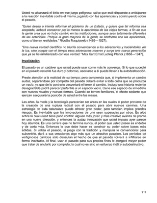 Usted no alcanzará el éxito en ese juego peligroso, salvo que esté dispuesto a anticiparse
a la reacción inevitable contra el mismo, jugando con las apariencias y construyendo sobre
el pasado.

”Quien desea o intenta reformar el gobierno de un Estado, y quiere que tal reforma sea
aceptada, deberá conservar por lo menos la apariencia de las viejas formas, a fin de que
la gente crea que no hubo cambio en las instituciones, aunque sean totalmente diferentes
de las anteriores. Porque la gran mayoría de la gente se conforma con las apariencias,
como si fueran realidades.” Nicolás Maquiavelo (1469—1527).

“Una nueva verdad científica no triunfa convenciendo a los adversarios y haciéndoles ver
la luz, sino porque con el tiempo esos adversarios mueren y surge una nueva generación
que ya se ha familiarizado con esa verdad.” Max Kart Ernst Ludwig Planck (1858—1947).

Invalidación

El pasado es un cadáver que usted puede usar como más le convenga. Si lo que sucedió
en el pasado reciente fue duro y doloroso, asociarse a él puede llevar a la autodestrucción.

Preste atención a la realidad de su tiempo; pero comprenda que, si implementa un cambio
audaz, separándose por completo del pasado deberá evitar a toda costa que se produzca
un vacío, ya que de lo contrario despertará el terror al cambio. Incluso una historia reciente
desagradable podrá parecer preferible a un espacio vacío. Llene ese espacio de inmediato
con nuevos rituales y nuevas formas. Cuando se tornen familiares, el efecto sedante que
ejerzan asegurará la posición de usted entre las masas.

Las artes, la moda y la tecnología parecerían ser áreas en las cuales el poder proviene de
la creación de una ruptura radical con el pasado para abrir nuevos caminos. Una
estrategia de esta naturaleza puede ofrecer gran poder, pero también implica grandes
riesgos. Es inevitable que las innovaciones de uno sean superadas por otros. Es algo
sobre lo cual usted tiene poco control: alguien más joven y más creativo avanza de pronto
en una nueva dirección, y entonces la audaz innovación que usted impuso ayer parece
hoy aburrida. Es una carrera que no termina nunca, el poder que usted posee es endeble
y de corta vida. Entonces lo que debe hacer es construir su poder sobre bases más
sólidas. Si utiliza el pasado, si juega con la tradición y manipula lo convencional para
subvertirlo, dará a sus creaciones algo más que un atractivo pasajero. Los períodos de
vertiginosos cambios sólo disimulan el hecho de que el pasado volverá a infiltrarse en
forma inevitable. Al final, usar el pasado para sus propios fines le otorgará mayor poder
que tratar de anularlo por completo, lo cual no es sino un esfuerzo inútil y autodestructivo.




                                                                                          211
 