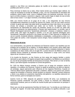 asesinó a Joe Orton con reiterados golpes de martillo en la cabeza. Luego ingirió 21
pastillas para dormir y murió.

Para minimizar el efecto de su éxito, Orton habría tenido que mostrar algún defecto, de
modo de neutralizar la envidia de Halliwell, o bien, una vez comprendida la naturaleza del
problema, podría haber huido, como si Halliwell fuese una serpiente venenosa. Una vez
que la envidia empieza a carcomer a alguien, todo cuanto haga el objeto de esa envidia
sólo la hace crecer. Y, en algún momento, el envidioso atacará.

Sólo una minoría triunfa en el juego de la vida, y los integrantes de esa minoría
inevitablemente despiertan la envidia de quienes los rodean. Una vez que usted conozca
el éxito, la gente que usted más debe temer es aquella que tiene más cerca, en su propio
círculo, los amigos y conocidos que usted, con su triunfo, ha dejado atrás. Los
sentimientos de inferioridad les roerán las entrañas; pensar en el éxito de usted sólo
acentúa la sensación de estancamiento o fracaso que experimentan. La envidia, que el
filósofo Kierkegaard denominó “desdichada admiración”, empieza a instalarse. Usted no
podrá verla, pero algún día llegará a sentirla, a no ser que aprenda estrategias para
neutralizarla, pequeños sacrificios a los dioses del éxito. O bien disimule su brillantez de
vez en cuando, revelando defectos, debilidades o ansiedades, o atribuyendo su éxito a un
mero golpe de suerte; o bien búsquese nuevos amigos. Nunca subestime el poder de la
envidia.

Observancia de la ley

Los comerciantes y los gremios de artesanos de Florencia crearon una república que los
protegía de la opresión de la nobleza. La familia Médicis vivió durante varios siglos bajo
ese sistema sin destacarse mucho. En un principio fueron modestos boticarios y típicos
ciudadanos de clase media; sólo en el siglo XIV, cuando Giovanni de Médicis amasó una
modesta fortuna mediante la actividad bancaria, empezaron a surgir como una fuerza
digna de ser tomada en cuenta.

A la muerte de Giovanni, su hijo Cosimo se hizo cargo del negocio familiar y pronto
demostró su gran talento. El negocio prosperó bajo se gestión y los Médicis se convirtieron
en una de las principales familias de banqueros en Europa. Pero tenían un rival: la familia
Albizzi, que había logrado monopolizar el control del gobierno.

En 1433 los Albizzi hicieron arrestar a Cosimo con el cargo de conspirar contra la
república, y lo exiliaron de Florencia. Cosimo no apeló la sentencia y se retiró en silencio;
sin embargo, seguía ejerciendo gran influencia en los negocios florentinos. Cuando en
1434 los Albizzi fueron destituidos del poder y exiliados, debido a una guerra civil, Cosimo
regresó de inmediato a Florencia, donde recuperó su posición. Además, compró influencia
y ubicó a sus aliados en posiciones importantes del gobierno. La república sobrevivió en
forma nominal, quien la manejaba era Cosimo.

Cosimo murió en 1464, después de gobernar durante 30 años. Los ciudadanos de
Florencia querían construirle una gran tumba y honrar su memoria con elaboradas
ceremonias fúnebres, pero en su lecho de muerte él pidió que lo enterraran sin pompas ni
ostentación.

Dicen que una de las expresiones favoritas de Cosimo era: “La envidia es una hierba que
no debe ser regada”. El evitar toda apariencia de grandeza no significa sofocarla o que

                                                                                         213
 