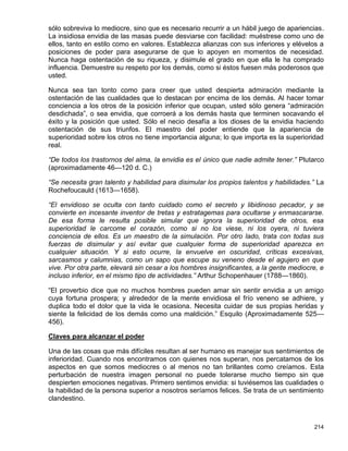 sólo sobreviva lo mediocre, sino que es necesario recurrir a un hábil juego de apariencias.
La insidiosa envidia de las masas puede desviarse con facilidad: muéstrese como uno de
ellos, tanto en estilo como en valores. Establezca alianzas con sus inferiores y elévelos a
posiciones de poder para asegurarse de que lo apoyen en momentos de necesidad.
Nunca haga ostentación de su riqueza, y disimule el grado en que ella le ha comprado
influencia. Demuestre su respeto por los demás, como si éstos fuesen más poderosos que
usted.

Nunca sea tan tonto como para creer que usted despierta admiración mediante la
ostentación de las cualidades que lo destacan por encima de los demás. Al hacer tomar
conciencia a los otros de la posición inferior que ocupan, usted sólo genera “admiración
desdichada”, o sea envidia, que corroerá a los demás hasta que terminen socavando el
éxito y la posición que usted. Sólo el necio desafía a los dioses de la envidia haciendo
ostentación de sus triunfos. El maestro del poder entiende que la apariencia de
superioridad sobre los otros no tiene importancia alguna; lo que importa es la superioridad
real.

“De todos los trastornos del alma, la envidia es el único que nadie admite tener.” Plutarco
(aproximadamente 46—120 d. C.)

“Se necesita gran talento y habilidad para disimular los propios talentos y habilidades.” La
Rochefoucauld (1613—1658).

“El envidioso se oculta con tanto cuidado como el secreto y libidinoso pecador, y se
convierte en incesante inventor de tretas y estratagemas para ocultarse y enmascararse.
De esa forma le resulta posible simular que ignora la superioridad de otros, esa
superioridad le carcome el corazón, como si no los viese, ni los oyera, ni tuviera
conciencia de ellos. Es un maestro de la simulación. Por otro lado, trata con todas sus
fuerzas de disimular y así evitar que cualquier forma de superioridad aparezca en
cualquier situación. Y si esto ocurre, la envuelve en oscuridad, críticas excesivas,
sarcasmos y calumnias, como un sapo que escupe su veneno desde el agujero en que
vive. Por otra parte, elevará sin cesar a los hombres insignificantes, a la gente mediocre, e
incluso inferior, en el mismo tipo de actividades.” Arthur Schopenhauer (1788—1860).

“El proverbio dice que no muchos hombres pueden amar sin sentir envidia a un amigo
cuya fortuna prospera; y alrededor de la mente envidiosa el frío veneno se adhiere, y
duplica todo el dolor que la vida le ocasiona. Necesita cuidar de sus propias heridas y
siente la felicidad de los demás como una maldición.” Esquilo (Aproximadamente 525—
456).

Claves para alcanzar el poder

Una de las cosas que más difíciles resultan al ser humano es manejar sus sentimientos de
inferioridad. Cuando nos encontramos con quienes nos superan, nos percatamos de los
aspectos en que somos mediocres o al menos no tan brillantes como creíamos. Esta
perturbación de nuestra imagen personal no puede tolerarse mucho tiempo sin que
despierten emociones negativas. Primero sentimos envidia: si tuviésemos las cualidades o
la habilidad de la persona superior a nosotros seríamos felices. Se trata de un sentimiento
clandestino.



                                                                                         214
 