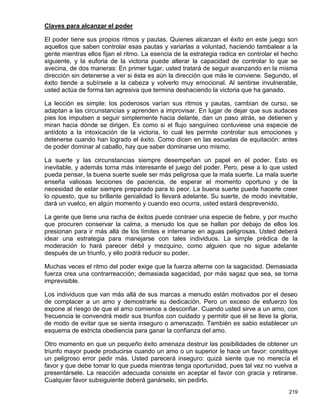 Claves para alcanzar el poder

El poder tiene sus propios ritmos y pautas. Quienes alcanzan el éxito en este juego son
aquellos que saben controlar esas pautas y variarlas a voluntad, haciendo tambalear a la
gente mientras ellos fijan el ritmo. La esencia de la estrategia radica en controlar el hecho
siguiente, y la euforia de la victoria puede alterar la capacidad de controlar lo que se
avecina, de dos maneras: En primer lugar, usted tratará de seguir avanzando en la misma
dirección sin detenerse a ver si ésta es aún la dirección que más le conviene. Segundo, el
éxito tiende a subírsele a la cabeza y volverlo muy emocional. Al sentirse invulnerable,
usted actúa de forma tan agresiva que termina deshaciendo la victoria que ha ganado.

La lección es simple: los poderosos varían sus ritmos y pautas, cambian de curso, se
adaptan a las circunstancias y aprenden a improvisar. En lugar de dejar que sus audaces
pies los impulsen a seguir simplemente hacia delante, dan un paso atrás, se detienen y
miran hacia dónde se dirigen. Es como si el flujo sanguíneo contuviese una especie de
antídoto a la intoxicación de la victoria, lo cual les permite controlar sus emociones y
detenerse cuando han logrado el éxito. Como dicen en las escuelas de equitación: antes
de poder dominar al caballo, hay que saber dominarse uno mismo.

La suerte y las circunstancias siempre desempeñan un papel en el poder. Esto es
inevitable, y además torna más interesante el juego del poder. Pero, pese a lo que usted
pueda pensar, la buena suerte suele ser más peligrosa que la mala suerte. La mala suerte
enseña valiosas lecciones de paciencia, de esperar el momento oportuno y de la
necesidad de estar siempre preparado para lo peor. La buena suerte puede hacerle creer
lo opuesto, que su brillante genialidad lo llevará adelante. Su suerte, de modo inevitable,
dará un vuelco, en algún momento y cuando eso ocurra, usted estará desprevenido.

La gente que tiene una racha de éxitos puede contraer una especie de fiebre, y por mucho
que procuren conservar la calma, a menudo los que se hallan por debajo de ellos los
presionan para ir más allá de los límites e internarse en aguas peligrosas. Usted deberá
idear una estrategia para manejarse con tales individuos. La simple prédica de la
moderación lo hará parecer débil y mezquino, como alguien que no sigue adelante
después de un triunfo, y ello podrá reducir su poder.

Muchas veces el ritmo del poder exige que la fuerza alterne con la sagacidad. Demasiada
fuerza crea una contrarreacción; demasiada sagacidad, por más sagaz que sea, se torna
imprevisible.

Los individuos que van más allá de sus marcas a menudo están motivados por el deseo
de complacer a un amo y demostrarle su dedicación. Pero un exceso de esfuerzo los
expone al riesgo de que el amo comience a desconfiar. Cuando usted sirve a un amo, con
frecuencia le convendrá medir sus triunfos con cuidado y permitir que él se lleve la gloria,
de modo de evitar que se sienta inseguro o amenazado. También es sabio establecer un
esquema de estricta obediencia para ganar la confianza del amo.

Otro momento en que un pequeño éxito amenaza destruir las posibilidades de obtener un
triunfo mayor puede producirse cuando un amo o un superior le hace un favor: constituye
un peligroso error pedir más. Usted parecerá inseguro: quizá siente que no merecía el
favor y que debe tomar lo que pueda mientras tenga oportunidad, pues tal vez no vuelva a
presentársele. La reacción adecuada consiste en aceptar el favor con gracia y retirarse.
Cualquier favor subsiguiente deberá ganárselo, sin pedirlo.
                                                                                         219
 