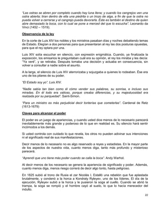 “Las ostras se abren por completo cuando hay luna llena; y cuando los cangrejos ven una
ostra abierta; tiran dentro de ella una piedrita o un trozo de alga, a fin de que la ostra no
pueda volver a cerrarse y el cangrejo pueda devorarla. Éste es también el destino de quien
abre demasiado la boca, con lo cual se pone a merced del que lo escucha”. Leonardo da
Vinci (1452 – 1519).

Observancia de la ley

En la corte de Luis XIV los nobles y los ministros pasaban días y noches debatiendo temas
de Estado. Elegían a dos personas para que presentaran al rey las dos posturas opuestas,
para que el rey optara por una.

Luis XIV solía escuchar en silencio, con expresión enigmática. Cuando, ya finalizada la
exposición, los emisarios le preguntaban cuál era su opinión, el rey los miraba y les decía:
“Ya veré”, y se retiraba. Después tomaba una decisión y actuaba en consecuencia, sin
volver a consultar a nadie sobre el asunto.

A la larga, el silencio de Luis XIV aterrorizaba y sojuzgaba a quienes lo rodeaban. Ése era
uno de los pilares de su poder.

“El Estado soy yo”. Luis XIV.

“Nadie sabía tan bien como él cómo vender sus palabras, su sonrisa, e incluso sus
miradas. En él todo era valioso, porque creaba diferencias, y su majestuosidad era
realzada por su parquedad”. Saint-Simon.

“Para un ministro es más perjudicial decir tonterías que cometerlas”. Cardenal de Retz
(1613-1679)

Claves para alcanzar el poder

El poder es un juego de apariencias, y cuando usted dice menos de lo necesario parecerá
inevitablemente más grande y poderoso de lo que en realidad es. Su silencio hará sentir
incómodos a los demás.

Si usted controla con cuidado lo que revela, los otros no pueden adivinar sus intenciones
ni el significado real de sus manifestaciones.

Decir menos de lo necesario no es algo reservado a reyes y estadistas. En la mayor parte
de los aspectos de nuestra vida, cuanto menos diga, tanto más profundo y misterioso
parecerá.

“Aprendí que uno tiene más poder cuando se calla la boca”. Andy Warhol.

Al decir menos de los necesario se genera la apariencia de significado y poder. Además,
cuanto menos diga, menos riesgo correrá de decir algo tonto, hasta peligroso.

En 1825 subió al trono de Rusia el zar Nicolás I. Estalló una rebelión que fue aplastada
brutalmente, y condenó a la horca a Kondraty Ryleyev, uno de los líderes. El día de la
ejecución, Ryleyev subió a la horca y le pusieron la soga al cuello. Cuando se abrió la
trampa, la soga se rompió y el hombre cayó al suelo, lo que lo hacía merecedor del
indulto.
                                                                                          22
 