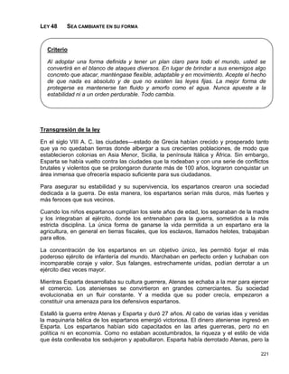LEY 48    SEA CAMBIANTE EN SU FORMA



  Criterio

  Al adoptar una forma definida y tener un plan claro para todo el mundo, usted se
  convertirá en el blanco de ataques diversos. En lugar de brindar a sus enemigos algo
  concreto que atacar, manténgase flexible, adaptable y en movimiento. Acepte el hecho
  de que nada es absoluto y de que no existen las leyes fijas. La mejor forma de
  protegerse es mantenerse tan fluido y amorfo como el agua. Nunca apueste a la
  estabilidad ni a un orden perdurable. Todo cambia.




Transgresión de la ley

En el siglo VIII A. C. las ciudades—estado de Grecia habían crecido y prosperado tanto
que ya no quedaban tierras donde albergar a sus crecientes poblaciones, de modo que
establecieron colonias en Asia Menor, Sicilia, la península Itálica y África. Sin embargo,
Esparta se había vuelto contra las ciudades que la rodeaban y con una serie de conflictos
brutales y violentos que se prolongaron durante más de 100 años, lograron conquistar un
área inmensa que ofrecería espacio suficiente para sus ciudadanos.

Para asegurar su estabilidad y su supervivencia, los espartanos crearon una sociedad
dedicada a la guerra. De esta manera, los espartanos serían más duros, más fuertes y
más feroces que sus vecinos.

Cuando los niños espartanos cumplían los siete años de edad, los separaban de la madre
y los integraban al ejército, donde los entrenaban para la guerra, sometidos a la más
estricta disciplina. La única forma de ganarse la vida permitida a un espartano era la
agricultura, en general en tierras fiscales, que los esclavos, llamados helotes, trabajaban
para ellos.

La concentración de los espartanos en un objetivo único, les permitió forjar el más
poderoso ejército de infantería del mundo. Marchaban en perfecto orden y luchaban con
incomparable coraje y valor. Sus falanges, estrechamente unidas, podían derrotar a un
ejército diez veces mayor.

Mientras Esparta desarrollaba su cultura guerrera, Atenas se echaba a la mar para ejercer
el comercio. Los atenienses se convirtieron en grandes comerciantes. Su sociedad
evolucionaba en un fluir constante. Y a medida que su poder crecía, empezaron a
constituir una amenaza para los defensivos espartanos.

Estalló la guerra entre Atenas y Esparta y duró 27 años. Al cabo de varias idas y venidas
la maquinaria bélica de los espartanos emergió victoriosa. El dinero ateniense ingresó en
Esparta. Los espartanos habían sido capacitados en las artes guerreras, pero no en
política ni en economía. Como no estaban acostumbrados, la riqueza y el estilo de vida
que ésta conllevaba los sedujeron y apabullaron. Esparta había derrotado Atenas, pero la

                                                                                       221
 