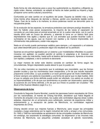 fluida forma de vida ateniense poco a poco fue quebrantando su disciplina y aflojando su
rígido orden. Atenas, entretanto, se adaptó al hecho de haber perdido su imperio y logró
prosperar como centro cultural y económico.

Confundida por este cambio en el equilibrio del poder, Esparta se debilitó más y más.
Unos treinta años después de derrotar a Atenas, perdió una importante batalla contra
Tebas. Casi de la noche a la mañana, la otrora poderosa nación se derrumbó para no
recuperarse jamás.

En la evolución de las especies, la armadura protectora casi siempre produjo desastres. Si
bien ha habido unas pocas excepciones, la mayoría de las veces el caparazón se
convierte en una traba para el animal encerrado en él; lo vuelve más lento, con lo cual le
resulta difícil salir en busca de alimento, y además lo torna en un blanco fácil para
depredadores más ágiles y rápidos que él. Los animales que pueden levantar vuelo o
sumergirse en las aguas, que se mueven con rapidez y de manera imprevisible, son
infinitamente más poderosos y están más seguros.

Nada en el mundo puede permanecer estático para siempre, y el caparazón o el sistema
que usted desarrolle para su protección algún día resultará ser su perdición.

Quienes se encuentran agobiados por un sistema y por modalidades inflexibles no pueden
moverse con agilidad, no pueden percibir el cambio ni adaptarse a él. Avanzan con
pesadez, cada vez más lentos, hasta sufrir el destino del brontosaurio. Aprenda a moverse
con rapidez y adáptese, o de lo contrario lo devorarán.

La mejor manera de evitar este destino consiste en cambiar de forma según las
circunstancias. Ningún depredador puede atacar lo que no puede ver.

“En las artes marciales es importante que la estrategia sea insondable, que las formas
queden ocultas y que los movimientos sean inesperados, a fin de que resulte imposible
prepararse contra ellos. Lo que posibilita a un buen general ganar de modo indefectible es
el tener siempre una sabiduría insondable y una forma de operar que no deje huellas. Sólo
el que no adopta una forma definida puede evitar ser afectado. Los sabios se ocultan en
su impenetrabilidad, a fin de que sus sentimientos no puedan ser observados; operan bajo
la ausencia de una forma definida, a fin de que sus líneas no puedan ser cruzadas.” The
Book of the Huainan Masters (siglo II a. C.).

Observancia de la ley

Concluida la Segunda Guerra Mundial, cuando los japoneses fueron expulsados de China
por los nacionalistas, al mando de Chiang Kai-shek, decidieron que había llegado el
momento de aniquilar a los comunistas, los cuales sólo controlaban algunas áreas rurales
aisladas, disponían de un armamento poco sofisticado, carecían de experiencia militar y
entrenamiento y, a excepción de partes de Manchuria, no controlaban regiones
importantes de China.

Chiang decidió enviar sus mejores fuerzas a Manchuria, para ocupar las principales
ciudades y luego extenderse por la región industrial del norte y arrasar a los comunistas.
En 1945 y 1946 los nacionalistas se apoderaron de las principales ciudades de Manchuria;
sin embargo, los sorprendió la estrategia comunista: se dispersaron a los rincones más
remotos de Manchuria, sus pequeñas unidades acosaban al ejército nacionalista,

                                                                                      222
 