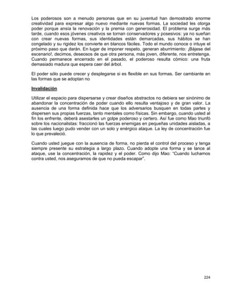 Los poderosos son a menudo personas que en su juventud han demostrado enorme
creatividad para expresar algo nuevo mediante nuevas formas. La sociedad les otorga
poder porque ansía la renovación y la premia con generosidad. El problema surge más
tarde, cuando esos jóvenes creativos se tornan conservadores y posesivos: ya no sueñan
con crear nuevas formas, sus identidades están demarcadas, sus hábitos se han
congelado y su rigidez los convierte en blancos fáciles. Todo el mundo conoce o intuye el
próximo paso que darán. En lugar de imponer respeto, generan aburrimiento: ¡Bájese del
escenario!, decimos, deseosos de que otra persona, más joven, diferente, nos entretenga.
Cuando permanece encerrado en el pasado, el poderoso resulta cómico: una fruta
demasiado madura que espera caer del árbol.

El poder sólo puede crecer y desplegarse si es flexible en sus formas. Ser cambiante en
las formas que se adoptan no

Invalidación

Utilizar el espacio para dispersarse y crear diseños abstractos no debiera ser sinónimo de
abandonar la concentración de poder cuando ello resulta ventajoso y de gran valor. La
ausencia de una forma definida hace que los adversarios busquen en todas partes y
dispersen sus propias fuerzas, tanto mentales como físicas. Sin embargo, cuando usted al
fin los enfrente, deberá asestarles un golpe poderoso y certero. Así fue como Mao triunfó
sobre los nacionalistas: fraccionó las fuerzas enemigas en pequeñas unidades aisladas, a
las cuales luego pudo vender con un solo y enérgico ataque. La ley de concentración fue
lo que prevaleció.

Cuando usted juegue con la ausencia de forma, no pierda el control del proceso y tenga
siempre presente su estrategia a largo plazo. Cuando adopte una forma y se lance al
ataque, use la concentración, la rapidez y el poder. Como dijo Mao: “Cuando luchamos
contra usted, nos aseguramos de que no pueda escapar”.




                                                                                      224
 