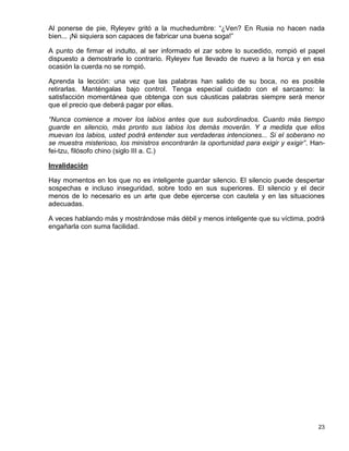 Al ponerse de pie, Ryleyev gritó a la muchedumbre: “¿Ven? En Rusia no hacen nada
bien... ¡Ni siquiera son capaces de fabricar una buena soga!”

A punto de firmar el indulto, al ser informado el zar sobre lo sucedido, rompió el papel
dispuesto a demostrarle lo contrario. Ryleyev fue llevado de nuevo a la horca y en esa
ocasión la cuerda no se rompió.

Aprenda la lección: una vez que las palabras han salido de su boca, no es posible
retirarlas. Manténgalas bajo control. Tenga especial cuidado con el sarcasmo: la
satisfacción momentánea que obtenga con sus cáusticas palabras siempre será menor
que el precio que deberá pagar por ellas.

“Nunca comience a mover los labios antes que sus subordinados. Cuanto más tiempo
guarde en silencio, más pronto sus labios los demás moverán. Y a medida que ellos
muevan los labios, usted podrá entender sus verdaderas intenciones... Si el soberano no
se muestra misterioso, los ministros encontrarán la oportunidad para exigir y exigir”. Han-
fei-tzu, filósofo chino (siglo III a. C.)

Invalidación

Hay momentos en los que no es inteligente guardar silencio. El silencio puede despertar
sospechas e incluso inseguridad, sobre todo en sus superiores. El silencio y el decir
menos de lo necesario es un arte que debe ejercerse con cautela y en las situaciones
adecuadas.

A veces hablando más y mostrándose más débil y menos inteligente que su víctima, podrá
engañarla con suma facilidad.




                                                                                        23
 