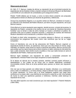 Observancia de la ley II

En 1841, P. T. Barnum, trataba de afirmar su reputación de ser el principal productor de
espectáculos de los Estados Unidos y decidió comprar el American Museum de Manhattan
y convertirlo en una colección de curiosidades que le aseguraría la fama.

Pedían 15,000 dólares por el museo, y como no tenía dinero presentó una propuesta
sustituyendo el dinero en efectivo por docenas de garantías y referencias.

Aunque los propietarios llegaron a un acuerdo verbal con Barnum, vendieron el museo y
su colección a los directores del Peale’s Museum, por tener una gran reputación, de la que
Barnum carecía.

Como Barnum no tenía reputación para negociar, decidió arruinar, a través de la prensa, la
reputación de Peale’s, acusando a los dueños de ser una banda de “directivos bancarios
fundidos” que no tenían ni idea de cómo manejar un museo o entretener al público. Su
campaña evitó que el público comprara acciones, y entonces los dueños del American
Museum desistieron de la transacción y vendieron todo a Barnum.

Al Peale’s le llevó años recuperarse y sus dueños atacaron a Barnum, en venganza,
promovieron los programas del museo como más científicos que los de su vulgar
competidor.

Como el hipnotismo era una de las atracciones del Peale’s, Barnum organizó un
espectáculo donde él mismo, en apariencia, hacía que una niña entrara en trance, luego
intentaba, sin lograrlo, hacer entrar en trance a personas del público. Barnum anunció que
para probar que era real el trance de la niña le cortaría un dedo, entonces la niña abrió los
ojos y salió corriendo. Esto divirtió mucho al público e hizo que nadie tomara en serio el
espectáculo del Peale’s, hasta que fue cerrado.

Barnum logró establecer una reputación de audaz y consumado productor de
espectáculos; mientras Peale nunca logró recuperar su buena reputación.

Si la táctica se ejecuta de la manera correcta, sembrar rumores puede enfurecer y
desestabilizar a sus rivales de tal forma que al intentar defenderse cometerán
innumerables errores. Ésta es el arma perfecta para quienes no tienen aún reputación
propia.

Una vez que se haya ganado una sólida base de respeto, ridiculizar a su contrincante
pone a éste a la defensiva y, al mismo tiempo, dirige la atención hacia usted, enfatizando
su propia reputación. La ironía sutil y la burla inteligente sugieren que usted tiene
confianza en su propio valor y que disfruta de una broma a costa de su rival. Una fachada
de humor le dará una apariencia graciosa e inofensiva, mientras usted destruye la
reputación de su rival.

“Es más difícil soportar una mala conciencia que una mala reputación”. Friedrich Nietsche
(1844-1900).




                                                                                          25
 