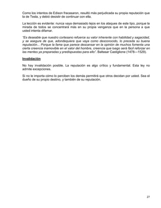 Como los intentos de Edison fracasaron, resultó más perjudicada su propia reputación que
la de Tesla, y debió desistir de continuar con ella.

La lección es evidente: nunca vaya demasiado lejos en los ataques de este tipo, porque la
mirada de todos se concentrará más en su propia venganza que en la persona a que
usted intenta difamar.

“Es deseable que nuestro cortesano refuerce su valor inherente con habilidad y sagacidad,
y se asegure de que, adondequiera que vaya como desconocido, lo preceda su buena
reputación... Porque la fama que parece descansar en la opinión de muchos fomenta una
cierta creencia inamovible en el valor del hombre, creencia que luego será fácil reforzar en
las mentes ya preparadas y predispuestas para ello”. Baltasar Castiglione (1478—1529).

Invalidación

No hay invalidación posible. La reputación es algo crítico y fundamental. Esta ley no
admite excepciones.

Si no le importa cómo lo perciben los demás permitirá que otros decidan por usted. Sea el
dueño de su propio destino, y también de su reputación.




                                                                                         27
 