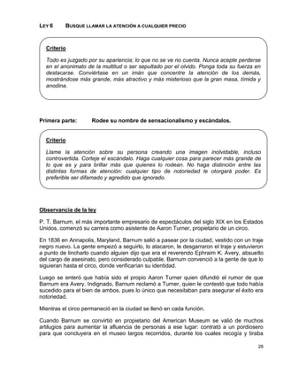 LEY 6     BUSQUE LLAMAR LA ATENCIÓN A CUALQUIER PRECIO



  Criterio

  Todo es juzgado por su apariencia; lo que no se ve no cuenta. Nunca acepte perderse
  en el anonimato de la multitud o ser sepultado por el olvido. Ponga toda su fuerza en
  destacarse. Conviértase en un imán que concentre la atención de los demás,
  mostrándose más grande, más atractivo y más misterioso que la gran masa, tímida y
  anodina.




Primera parte:       Rodee su nombre de sensacionalismo y escándalos.


  Criterio

  Llame la atención sobre su persona creando una imagen inolvidable, incluso
  controvertida. Corteje el escándalo. Haga cualquier cosa para parecer más grande de
  lo que es y para brillar más que quienes lo rodean. No haga distinción entre las
  distintas formas de atención: cualquier tipo de notoriedad le otorgará poder. Es
  preferible ser difamado y agredido que ignorado.




Observancia de la ley

P. T. Barnum, el más importante empresario de espectáculos del siglo XIX en los Estados
Unidos, comenzó su carrera como asistente de Aaron Turner, propietario de un circo.

En 1836 en Annapolis, Maryland, Barnum salió a pasear por la ciudad, vestido con un traje
negro nuevo. La gente empezó a seguirlo, lo atacaron, le desgarraron el traje y estuvieron
a punto de lincharlo cuando alguien dijo que era el reverendo Ephraim K. Avery, absuelto
del cargo de asesinato, pero considerado culpable. Barnum convenció a la gente de que lo
siguieran hasta el circo, donde verificarían su identidad.

Luego se enteró que había sido el propio Aaron Turner quien difundió el rumor de que
Barnum era Avery. Indignado, Barnum reclamó a Turner, quien le contestó que todo había
sucedido para el bien de ambos, pues lo único que necesitaban para asegurar el éxito era
notoriedad.

Mientras el circo permaneció en la ciudad se llenó en cada función.

Cuando Barnum se convirtió en propietario del American Museum se valió de muchos
artilugios para aumentar la afluencia de personas a ese lugar: contrató a un pordiosero
para que concluyera en el museo largos recorridos, durante los cuales recogía y tiraba

                                                                                       28
 