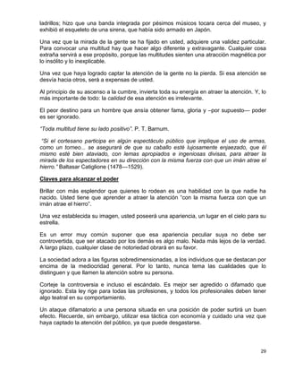 ladrillos; hizo que una banda integrada por pésimos músicos tocara cerca del museo, y
exhibió el esqueleto de una sirena, que había sido armado en Japón.

Una vez que la mirada de la gente se ha fijado en usted, adquiere una validez particular.
Para convocar una multitud hay que hacer algo diferente y extravagante. Cualquier cosa
extraña servirá a ese propósito, porque las multitudes sienten una atracción magnética por
lo insólito y lo inexplicable.

Una vez que haya logrado captar la atención de la gente no la pierda. Si esa atención se
desvía hacia otros, será a expensas de usted.

Al principio de su ascenso a la cumbre, invierta toda su energía en atraer la atención. Y, lo
más importante de todo: la calidad de esa atención es irrelevante.

El peor destino para un hombre que ansía obtener fama, gloria y –por supuesto— poder
es ser ignorado.

“Toda multitud tiene su lado positivo”. P. T. Barnum.

 “Si el cortesano participa en algún espectáculo público que implique el uso de armas,
como un torneo... se asegurará de que su caballo esté lujosamente enjaezado, que él
mismo esté bien ataviado, con lemas apropiados e ingeniosas divisas, para atraer la
mirada de los espectadores en su dirección con la misma fuerza con que un imán atrae el
hierro.” Baltasar Catiglione (1478—1529).

Claves para alcanzar el poder

Brillar con más esplendor que quienes lo rodean es una habilidad con la que nadie ha
nacido. Usted tiene que aprender a atraer la atención “con la misma fuerza con que un
imán atrae el hierro”.

Una vez establecida su imagen, usted poseerá una apariencia, un lugar en el cielo para su
estrella.

Es un error muy común suponer que esa apariencia peculiar suya no debe ser
controvertida, que ser atacado por los demás es algo malo. Nada más lejos de la verdad.
A largo plazo, cualquier clase de notoriedad obrará en su favor.

La sociedad adora a las figuras sobredimensionadas, a los individuos que se destacan por
encima de la mediocridad general. Por lo tanto, nunca tema las cualidades que lo
distinguen y que llamen la atención sobre su persona.

Corteje la controversia e incluso el escándalo. Es mejor ser agredido o difamado que
ignorado. Esta ley rige para todas las profesiones, y todos los profesionales deben tener
algo teatral en su comportamiento.

Un ataque difamatorio a una persona situada en una posición de poder surtirá un buen
efecto. Recuerde, sin embargo, utilizar esa táctica con economía y cuidado una vez que
haya captado la atención del público, ya que puede desgastarse.




                                                                                          29
 