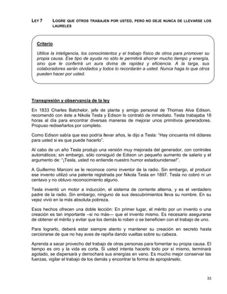LEY 7     LOGRE QUE OTROS TRABAJEN POR USTED, PERO NO DEJE NUNCA DE LLEVARSE LOS
          LAURELES




  Criterio

  Utilice la inteligencia, los conocimientos y el trabajo físico de otros para promover su
  propia causa. Ese tipo de ayuda no sólo le permitirá ahorrar mucho tiempo y energía,
  sino que le conferirá un aura divina de rapidez y eficiencia. A la larga, sus
  colaboradores serán olvidados y todos lo recordarán a usted. Nunca haga lo que otros
  pueden hacer por usted.




Transgresión y observancia de la ley

En 1833 Charles Batchelor, jefe de planta y amigo personal de Thomas Alva Edison,
recomendó con éste a Nikola Tesla y Edison lo contrató de inmediato. Tesla trabajaba 18
horas al día para encontrar diversas maneras de mejorar unos primitivos generadores.
Propuso rediseñarlos por completo.

Como Edison sabía que eso podría llevar años, le dijo a Tesla: “Hay cincuenta mil dólares
para usted si es que puede hacerlo”.

Al cabo de un año Tesla produjo una versión muy mejorada del generador, con controles
automáticos; sin embargo, sólo consiguió de Edison un pequeño aumento de salario y el
argumento de: “¡Tesla, usted no entiende nuestro humor estadounidense!”.

A Guillermo Marconi se le reconoce como inventor de la radio. Sin embargo, al producir
ese invento utilizó una patente registrada por Nikola Tesla en 1897. Tesla no cobró ni un
centavo y no obtuvo reconocimiento alguno.

Tesla inventó un motor a inducción, el sistema de corriente alterna, y es el verdadero
padre de la radio. Sin embargo, ninguno de sus descubrimientos lleva su nombre. En su
vejez vivió en la más absoluta pobreza.

Esos hechos ofrecen una doble lección: En primer lugar, el mérito por un invento o una
creación es tan importante –si no más— que el invento mismo. Es necesario asegurarse
de obtener el mérito y evitar que los demás lo roben o se beneficien con el trabajo de uno.

Para lograrlo, deberá estar siempre atento y mantener su creación en secreto hasta
cerciorarse de que no hay aves de rapiña dando vueltas sobre su cabeza.

Aprenda a sacar provecho del trabajo de otras personas para fomentar su propia causa. El
tiempo es oro y la vida es corta. Si usted intenta hacerlo todo por sí mismo, terminará
agotado, se dispersará y derrochará sus energías en vano. Es mucho mejor conservar las
fuerzas, vigilar el trabajo de los demás y encontrar la forma de apropiárselo.



                                                                                        33
 