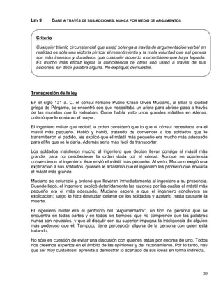 LEY 9     GANE A TRAVÉS DE SUS ACCIONES, NUNCA POR MEDIO DE ARGUMENTOS



  Criterio

  Cualquier triunfo circunstancial que usted obtenga a través de argumentación verbal en
  realidad es sólo una victoria pírrica: el resentimiento y la mala voluntad que así genera
  son más intensos y duraderos que cualquier acuerdo momentáneo que haya logrado.
  Es mucho más eficaz lograr la coincidencia de otros con usted a través de sus
  acciones, sin decir palabra alguna. No explique; demuestre.




Transgresión de la ley

En el siglo 131 a. C. el cónsul romano Publio Craso Dives Muciano, al sitiar la ciudad
griega de Pérgamo, se encontró con que necesitaba un ariete para abrirse paso a través
de las murallas que lo rodeaban. Como había visto unos grandes mástiles en Atenas,
ordenó que le enviaran el mayor.

El ingeniero militar que recibió la orden consideró que lo que el cónsul necesitaba era el
mástil más pequeño. Habló y habló, tratando de convencer a los soldados que le
transmitieron el pedido, les explicó que el mástil más pequeño era mucho más adecuado
para el fin que se le daría. Además sería más fácil de transportar.

Los soldados insistieron mucho al ingeniero que debían llevar consigo el mástil más
grande, para no desobedecer la orden dada por el cónsul. Aunque en apariencia
convencieron al ingeniero, éste envió el mástil más pequeño. Al verlo, Muciano exigió una
explicación a sus soldados, quienes le aclararon que el ingeniero les prometió que enviaría
el mástil más grande.

Muciano se enfureció y ordenó que llevaran inmediatamente al ingeniero a su presencia.
Cuando llegó, el ingeniero explicó detenidamente las razones por las cuales el mástil más
pequeño era el más adecuado. Muciano esperó a que el ingeniero concluyera su
explicación; luego lo hizo desnudar delante de los soldados y azotarlo hasta causarle la
muerte.

El ingeniero militar era el prototipo del “Argumentador”, un tipo de persona que se
encuentra en todas partes y en todos los tiempos, que no comprende que las palabras
nunca son neutrales, y que al discutir con su superior impugna la inteligencia de alguien
más poderoso que él. Tampoco tiene percepción alguna de la persona con quien está
tratando.

No sólo es cuestión de evitar una discusión con quienes están por encima de uno. Todos
nos creemos expertos en el ámbito de las opiniones y del razonamiento. Por lo tanto, hay
que ser muy cuidadoso: aprenda a demostrar lo acertado de sus ideas en forma indirecta.




                                                                                         39
 