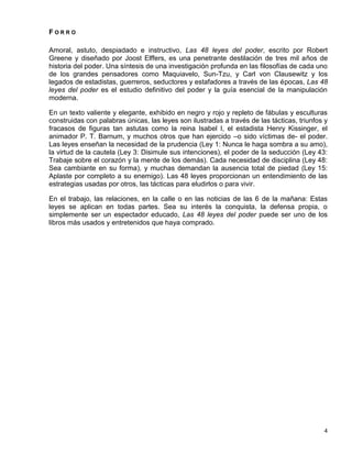 FORRO

Amoral, astuto, despiadado e instructivo, Las 48 leyes del poder, escrito por Robert
Greene y diseñado por Joost Elffers, es una penetrante destilación de tres mil años de
historia del poder. Una síntesis de una investigación profunda en las filosofías de cada uno
de los grandes pensadores como Maquiavelo, Sun-Tzu, y Carl von Clausewitz y los
legados de estadistas, guerreros, seductores y estafadores a través de las épocas, Las 48
leyes del poder es el estudio definitivo del poder y la guía esencial de la manipulación
moderna.

En un texto valiente y elegante, exhibido en negro y rojo y repleto de fábulas y esculturas
construidas con palabras únicas, las leyes son ilustradas a través de las tácticas, triunfos y
fracasos de figuras tan astutas como la reina Isabel I, el estadista Henry Kissinger, el
animador P. T. Barnum, y muchos otros que han ejercido –o sido víctimas de- el poder.
Las leyes enseñan la necesidad de la prudencia (Ley 1: Nunca le haga sombra a su amo),
la virtud de la cautela (Ley 3: Disimule sus intenciones), el poder de la seducción (Ley 43:
Trabaje sobre el corazón y la mente de los demás). Cada necesidad de disciplina (Ley 48:
Sea cambiante en su forma), y muchas demandan la ausencia total de piedad (Ley 15:
Aplaste por completo a su enemigo). Las 48 leyes proporcionan un entendimiento de las
estrategias usadas por otros, las tácticas para eludirlos o para vivir.

En el trabajo, las relaciones, en la calle o en las noticias de las 6 de la mañana: Estas
leyes se aplican en todas partes. Sea su interés la conquista, la defensa propia, o
simplemente ser un espectador educado, Las 48 leyes del poder puede ser uno de los
libros más usados y entretenidos que haya comprado.




                                                                                            4
 