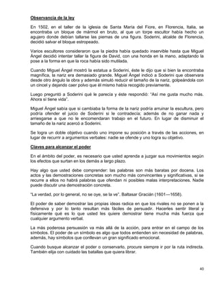 Observancia de la ley

En 1502, en el taller de la iglesia de Santa María del Fiore, en Florencia, Italia, se
encontraba un bloque de mármol en bruto, al que un torpe escultor había hecho un
agujero donde debían tallarse las piernas de una figura. Soderini, alcalde de Florencia,
decidió salvar el bloque estropeado.

Varios escultores consideraron que la piedra había quedado inservible hasta que Miguel
Ángel decidió intentar tallar la figura de David, con una honda en la mano, adaptando la
pose a la forma en que la roca había sido mutilada.

Cuando Miguel Ángel mostró la estatua a Soderini, éste le dijo que si bien la encontraba
magnífica, la nariz era demasiado grande. Miguel Ángel indicó a Soderini que observara
desde otro ángulo la obra y además simuló reducir el tamaño de la nariz, golpeándola con
un cincel y dejando caer polvo que él mismo había recogido previamente.

Luego preguntó a Soderini qué le parecía y éste respondió: “Así me gusta mucho más.
Ahora sí tiene vida”.

Miguel Ángel sabía que si cambiaba la forma de la nariz podría arruinar la escultura, pero
podría ofender el juicio de Soderini si le contradecía; además de no ganar nada y
arriesgarse a que no le encomendaran trabajo en el futuro. En lugar de disminuir el
tamaño de la nariz acercó a Soderini.

Se logra un doble objetivo cuando uno impone su posición a través de las acciones, en
lugar de recurrir a argumentos verbales: nadie se ofende y uno logra su objetivo.

Claves para alcanzar el poder

En el ámbito del poder, es necesario que usted aprenda a juzgar sus movimientos según
los efectos que surtan en los demás a largo plazo.

Hay algo que usted debe comprender: las palabras son más baratas por docena. Los
actos y las demostraciones concretas son mucho más convincentes y significativas, si se
recurre a ellos no habrá palabras que ofendan ni posibles malas interpretaciones. Nadie
puede discutir una demostración concreta.

“La verdad, por lo general, no se oye, se la ve”. Baltasar Gracián (1601—1658).

El poder de saber demostrar las propias ideas radica en que los rivales no se ponen a la
defensiva y por lo tanto resultan más fáciles de persuadir. Hacerles sentir literal y
físicamente qué es lo que usted les quiere demostrar tiene mucha más fuerza que
cualquier argumento verbal.

La más poderosa persuasión va más allá de la acción, para entrar en el campo de los
símbolos. El poder de un símbolo es algo que todos entienden sin necesidad de palabras,
además, hay símbolos que conllevan un gran significado emocional.

Cuando busque alcanzar el poder o conservarlo, procure siempre ir por la ruta indirecta.
También elija con cuidado las batallas que quiera librar.


                                                                                       40
 