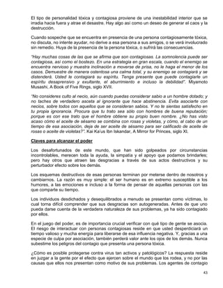 El tipo de personalidad tóxica y contagiosa proviene de una inestabilidad interior que se
irradia hacia fuera y atrae el desastre. Hay algo así como un deseo de generar el caos y la
destrucción.

Cuando sospeche que se encuentra en presencia de una persona contagiosamente tóxica,
no discuta, no intente ayudar, no derive a esa persona a sus amigos, o se verá involucrado
sin remedio. Huya de la presencia de la persona tóxica, o sufrirá las consecuencias.

“Hay muchas cosas de las que se afirma que son contagiosas. La somnolencia puede ser
contagiosa, así como el bostezo. En una estrategia en gran escala, cuando el enemigo se
encuentra nervioso y muestra inclinación a moverse de prisa, no le haga el menor de los
casos. Demuestre de manera ostentosa una calma total, y su enemigo se contagiará y se
distenderá. Usted le contagiará su espíritu. Tenga presente que puede contagiarle un
espíritu desaprensivo y exultante, el aburrimiento e incluso la debilidad”. Miyamoto
Musashi, A Book of Five Rings, siglo XVII.

“No consideres culto al necio, aún cuando puedas considerar sabio a un hombre dotado; y
no taches de verdadero asceta al ignorante que hace abstinencia. Evita asociarte con
necios, sobre todos con aquellos que se consideran sabios. Y no te sientas satisfecho en
tu propia ignorancia. Procura que tu trato sea sólo con hombres de buena reputación;
porque es con ese trato que el hombre obtiene su propio buen nombre. ¿No has visto
acaso cómo el aceite de sésamo se combina con rosas y violetas, y cómo, al cabo de un
tiempo de esa asociación, deja de ser aceite de sésamo para ser calificado de aceite de
rosas o aceite de violetas?”. Kai Ka’us Ibn Iskandar, A Mirror for Princes, siglo XI.

Claves para alcanzar el poder

Los desafortunados de este mundo, que han sido golpeados por circunstancias
incontrolables, merecen toda la ayuda, la simpatía y el apoyo que podamos brindarles;
pero hay otros que atraen las desgracias a través de sus actos destructivos y su
perturbador efecto sobre los demás.

Los esquemas destructivos de esas personas terminan por meterse dentro de nosotros y
cambiarnos. La razón es muy simple: el ser humano es en extremo susceptible a los
humores, a las emociones e incluso a la forma de pensar de aquellas personas con las
que comparte su tiempo.

Los individuos desdichados y desequilibrados a menudo se presentan como víctimas, lo
cual torna difícil comprender que sus desgracias son autogeneradas. Antes de que uno
pueda darse cuenta de la verdadera naturaleza de sus problemas, ya ha sido contagiado
por ellos.

En el juego del poder, es de importancia crucial verificar con qué tipo de gente se asocia.
El riesgo de interactuar con personas contagiosas reside en que usted desperdiciará un
tiempo valioso y mucha energía para liberarse de esa influencia negativa. Y, gracias a una
especie de culpa por asociación, también perderá valor ante los ojos de los demás. Nunca
subestime los peligros del contagio que presenta una persona tóxica.

¿Cómo es posible protegerse contra virus tan activos y patológicos? La respuesta reside
en juzgar a la gente por el efecto que ejercen sobre el mundo que los rodea, y no por las
causas que ellos nos presentan como motivo de sus problemas. Los agentes de contagio

                                                                                        43
 