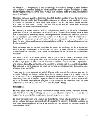 Su Majestad”. El rey perdonó la vida al astrólogo y no sólo lo protegió durante toda su
vida, sino que lo colmó de obsequios y lo hizo atender por los mejores médicos de la corte.
El astrólogo le sobrevivió varios años. Aunque esto opacó su poder profético, demostró su
dominio del poder.

El modelo es hacer que otros dependan de usted. Existen muchas      formas de obtener una
posición de esta índole, lo indispensable es poseer un talento y    una habilidad creativa
imposible de reemplazar. Debe crear una situación en la cual         usted pueda siempre
encontrar otro mecenas o patrón, mientras que a su amo le            cueste gran esfuerzo
encontrar a un siervo con similares talentos.

En caso de que no sea usted en realidad indispensable, tendrá que encontrar la forma de
parecerlo, aunque una verdadera dependencia de su superior hacia usted torna al amo
más vulnerable que en el caso de una falsa dependencia. Entrelace los destinos: como ola
hiedra trepadora, usted debe enrollarse en torno de la fuente de poder, de modo tal que
separarlo de ella cause un gran trauma. Y no necesariamente tiene que enrollarse en
torno del amo mismo, cualquier otra persona indispensable en la cadena del poder cumple
la misma función.

Para conseguir que los demás dependan de usted, un camino es el de la táctica de
servicio secreto: al conocer los secretos de otra gente, al tener información que otros no
quisieran que se difundiera, usted sella su suerte con la de los otros, se convierte en
intocable.

No piense que por depender de usted su amo lo querrá. Por el contrario, lo más probable
es que lo odie y le tema; pero, como dijo Maquiavelo, es mejor ser temido que amado. El
temor es algo que se puede controlar, mientras que el amor es incontrolable. Depender de
una emoción tan sutil y cambiante como el amor o la amistad sólo le generará inseguridad.
Más vale que la gente dependa de usted por temor a las consecuencias de perderlo, que
el placer de su compañía.

“Haga que la gente dependa de usted. Ganará más con tal dependencia que con la
cortesía. Quien ha saciado su sed de inmediato le vuelve la espalda a la fuente, pues ya
no la necesita. Cuando la dependencia desaparece, también desaparece toda educación y
decencia, y después el respeto. La primera lección que la experiencia debería enseñarnos
es la de mantener la esperanza viva pero nunca satisfecha, de modo que hasta un amo
soberano nos necesite siempre.” Baltasar Gracián, 1601—1658).

Invalidación

El punto débil de hacer que otros dependan de usted reside en que, en cierta medida,
usted también depende de ellos; pero superar esta situación implica deshacerse de sus
superiores, lo cual significa arreglárselas solo, sin depender de nadie.

Lo mejor es ubicarse en una posición de dependencia mutua y luego atenerse a esta ley
clave, en lugar se buscar su invalidación. De esta forma no sufrirá la terrible presión a la
que están expuestos los de arriba, y su superior será en esencia su esclavo, porque él
dependerá de usted.




                                                                                         47
 