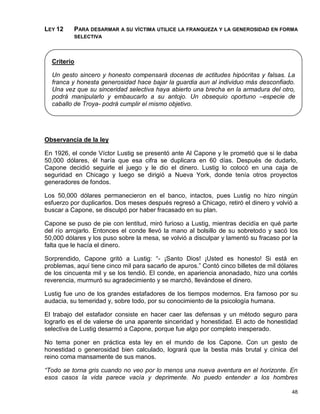LEY 12    PARA DESARMAR A SU VÍCTIMA UTILICE LA FRANQUEZA Y LA GENEROSIDAD EN FORMA
          SELECTIVA




  Criterio

  Un gesto sincero y honesto compensará docenas de actitudes hipócritas y falsas. La
  franca y honesta generosidad hace bajar la guardia aun al individuo más desconfiado.
  Una vez que su sinceridad selectiva haya abierto una brecha en la armadura del otro,
  podrá manipularlo y embaucarlo a su antojo. Un obsequio oportuno –especie de
  caballo de Troya- podrá cumplir el mismo objetivo.




Observancia de la ley

En 1926, el conde Víctor Lustig se presentó ante Al Capone y le prometió que si le daba
50,000 dólares, él haría que esa cifra se duplicara en 60 días. Después de dudarlo,
Capone decidió seguirle el juego y le dio el dinero. Lustig lo colocó en una caja de
seguridad en Chicago y luego se dirigió a Nueva York, donde tenía otros proyectos
generadores de fondos.

Los 50,000 dólares permanecieron en el banco, intactos, pues Lustig no hizo ningún
esfuerzo por duplicarlos. Dos meses después regresó a Chicago, retiró el dinero y volvió a
buscar a Capone, se disculpó por haber fracasado en su plan.

Capone se puso de pie con lentitud, miró furioso a Lustig, mientras decidía en qué parte
del río arrojarlo. Entonces el conde llevó la mano al bolsillo de su sobretodo y sacó los
50,000 dólares y los puso sobre la mesa, se volvió a disculpar y lamentó su fracaso por la
falta que le hacía el dinero.

Sorprendido, Capone gritó a Lustig: “- ¡Santo Dios! ¡Usted es honesto! Si está en
problemas, aquí tiene cinco mil para sacarlo de apuros.” Contó cinco billetes de mil dólares
de los cincuenta mil y se los tendió. El conde, en apariencia anonadado, hizo una cortés
reverencia, murmuró su agradecimiento y se marchó, llevándose el dinero.

Lustig fue uno de los grandes estafadores de los tiempos modernos. Era famoso por su
audacia, su temeridad y, sobre todo, por su conocimiento de la psicología humana.

El trabajo del estafador consiste en hacer caer las defensas y un método seguro para
lograrlo es el de valerse de una aparente sinceridad y honestidad. El acto de honestidad
selectiva de Lustig desarmó a Capone, porque fue algo por completo inesperado.

No tema poner en práctica esta ley en el mundo de los Capone. Con un gesto de
honestidad o generosidad bien calculado, logrará que la bestia más brutal y cínica del
reino coma mansamente de sus manos.

“Todo se torna gris cuando no veo por lo menos una nueva aventura en el horizonte. En
esos casos la vida parece vacía y deprimente. No puedo entender a los hombres

                                                                                         48
 