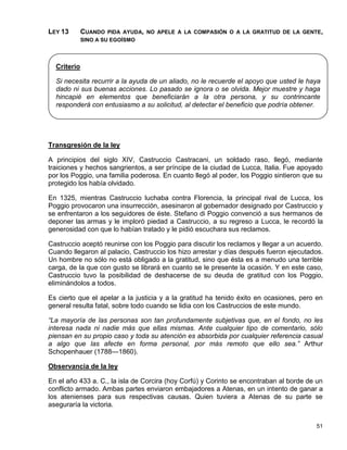 LEY 13       CUANDO   PIDA AYUDA, NO APELE A LA COMPASIÓN O A LA GRATITUD DE LA GENTE,
             SINO A SU EGOÍSMO




  Criterio

  Si necesita recurrir a la ayuda de un aliado, no le recuerde el apoyo que usted le haya
  dado ni sus buenas acciones. Lo pasado se ignora o se olvida. Mejor muestre y haga
  hincapié en elementos que beneficiarán a la otra persona, y su contrincante
  responderá con entusiasmo a su solicitud, al detectar el beneficio que podría obtener.




Transgresión de la ley

A principios del siglo XIV, Castruccio Castracani, un soldado raso, llegó, mediante
traiciones y hechos sangrientos, a ser príncipe de la ciudad de Lucca, Italia. Fue apoyado
por los Poggio, una familia poderosa. En cuanto llegó al poder, los Poggio sintieron que su
protegido los había olvidado.

En 1325, mientras Castruccio luchaba contra Florencia, la principal rival de Lucca, los
Poggio provocaron una insurrección, asesinaron al gobernador designado por Castruccio y
se enfrentaron a los seguidores de éste. Stefano di Poggio convenció a sus hermanos de
deponer las armas y le imploró piedad a Castruccio, a su regreso a Lucca, le recordó la
generosidad con que lo habían tratado y le pidió escuchara sus reclamos.

Castruccio aceptó reunirse con los Poggio para discutir los reclamos y llegar a un acuerdo.
Cuando llegaron al palacio, Castruccio los hizo arrestar y días después fueron ejecutados.
Un hombre no sólo no está obligado a la gratitud, sino que ésta es a menudo una terrible
carga, de la que con gusto se librará en cuanto se le presente la ocasión. Y en este caso,
Castruccio tuvo la posibilidad de deshacerse de su deuda de gratitud con los Poggio,
eliminándolos a todos.

Es cierto que el apelar a la justicia y a la gratitud ha tenido éxito en ocasiones, pero en
general resulta fatal, sobre todo cuando se lidia con los Castruccios de este mundo.

“La mayoría de las personas son tan profundamente subjetivas que, en el fondo, no les
interesa nada ni nadie más que ellas mismas. Ante cualquier tipo de comentario, sólo
piensan en su propio caso y toda su atención es absorbida por cualquier referencia casual
a algo que las afecte en forma personal, por más remoto que ello sea.” Arthur
Schopenhauer (1788—1860).

Observancia de la ley

En el año 433 a. C., la isla de Corcira (hoy Corfú) y Corinto se encontraban al borde de un
conflicto armado. Ambas partes enviaron embajadores a Atenas, en un intento de ganar a
los atenienses para sus respectivas causas. Quien tuviera a Atenas de su parte se
aseguraría la victoria.


                                                                                        51
 
