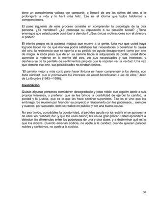 tiene un conocimiento valioso por compartir, o llenará de oro los cofres del otro, o le
prolongará la vida y lo hará más feliz. Ése es el idioma que todos hablamos y
comprendemos.

El paso siguiente de este proceso consiste en comprender la psicología de la otra
persona. ¿Es vanidosa? ¿Le preocupa su reputación o su posición social? ¿Tiene
enemigos que usted puede contribuir a derrotar? ¿Sus únicas motivaciones son el dinero y
el poder?

El interés propio es la palanca mágica que mueve a la gente. Una vez que usted haya
logrado hacer ver de qué manera podrá satisfacer las necesidades o beneficiar la causa
del otro, la resistencia que se oponía a su pedido de ayuda desaparecerá como por arte
de magia. A cada paso que dé en su camino hacia la adquisición de poder, usted debe
aprender a meterse en la mente del otro, ver sus necesidades y sus intereses, y
deshacerse de la pantalla de sentimientos propios que le impiden ver la verdad. Una vez
que domine ese arte, sus posibilidades no tendrán límites.

“El camino mejor y más corto para hacer fortuna es hacer comprender a los demás, con
toda claridad, que si promueven los intereses de usted beneficiarán a los de ellos.” Jean
de La Bruyère (1645—1696).

Invalidación

Quizás algunas personas consideren desagradable y poco noble que alguien apele a sus
propios intereses, y prefieran que se les brinde la posibilidad de ejercer la caridad, la
piedad y la justicia, que es lo que las hace sentirse superiores. Ése es el vino que los
embriaga. Se mueren por financiar su proyecto y relacionarlo con los poderosos... siempre
y cuando, por supuesto, todo se realice en público y por una buena causa.

No sea tímido, concédales la oportunidad, al pedirles ayuda no los estafa ni se aprovecha
de ellos: en realidad, dar (y que los vean dando) les causa gran placer. Usted aprenderá a
detectar las diferencias entre los poderosos de una y otra clase, y a determinar qué es lo
que los motiva. Cuando emanan codicia, no apele a la caridad, cuando quieren parecer
nobles y caritativos, no apele a la codicia.




                                                                                       53
 