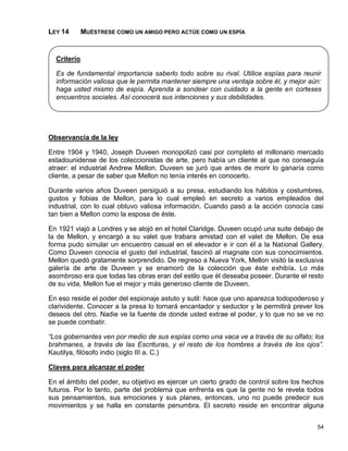 LEY 14       MUÉSTRESE COMO UN AMIGO PERO ACTÚE COMO UN ESPÍA


  Criterio

  Es de fundamental importancia saberlo todo sobre su rival. Utilice espías para reunir
  información valiosa que le permita mantener siempre una ventaja sobre él, y mejor aún:
  haga usted mismo de espía. Aprenda a sondear con cuidado a la gente en corteses
  encuentros sociales. Así conocerá sus intenciones y sus debilidades.




Observancia de la ley

Entre 1904 y 1940, Joseph Duveen monopolizó casi por completo el millonario mercado
estadounidense de los coleccionistas de arte, pero había un cliente al que no conseguía
atraer: el industrial Andrew Mellon. Duveen se juró que antes de morir lo ganaría como
cliente, a pesar de saber que Mellon no tenía interés en conocerlo.

Durante varios años Duveen persiguió a su presa, estudiando los hábitos y costumbres,
gustos y fobias de Mellon, para lo cual empleó en secreto a varios empleados del
industrial, con lo cual obtuvo valiosa información. Cuando pasó a la acción conocía casi
tan bien a Mellon como la esposa de éste.

En 1921 viajó a Londres y se alojó en el hotel Claridge. Duveen ocupó una suite debajo de
la de Mellon, y encargó a su valet que trabara amistad con el valet de Mellon. De esa
forma pudo simular un encuentro casual en el elevador e ir con él a la National Gallery.
Como Duveen conocía el gusto del industrial, fascinó al magnate con sus conocimientos.
Mellon quedó gratamente sorprendido. De regreso a Nueva York, Mellon visitó la exclusiva
galería de arte de Duveen y se enamoró de la colección que éste exhibía. Lo más
asombroso era que todas las obras eran del estilo que él deseaba poseer. Durante el resto
de su vida, Mellon fue el mejor y más generoso cliente de Duveen.

En eso reside el poder del espionaje astuto y sutil: hace que uno aparezca todopoderoso y
clarividente. Conocer a la presa lo tornará encantador y seductor y le permitirá prever los
deseos del otro. Nadie ve la fuente de donde usted extrae el poder, y lo que no se ve no
se puede combatir.

“Los gobernantes ven por medio de sus espías como una vaca ve a través de su olfato; los
brahmanes, a través de las Escrituras, y el resto de los hombres a través de los ojos”.
Kautilya, filósofo indio (siglo III a. C.)

Claves para alcanzar el poder

En el ámbito del poder, su objetivo es ejercer un cierto grado de control sobre los hechos
futuros. Por lo tanto, parte del problema que enfrenta es que la gente no le revela todos
sus pensamientos, sus emociones y sus planes, entonces, uno no puede predecir sus
movimientos y se halla en constante penumbra. El secreto reside en encontrar alguna


                                                                                        54
 