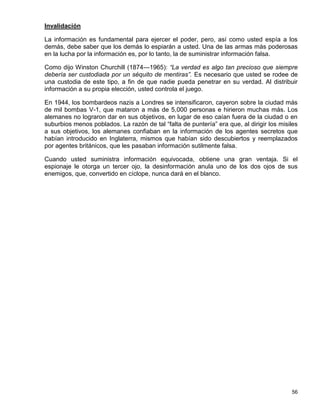 Invalidación

La información es fundamental para ejercer el poder, pero, así como usted espía a los
demás, debe saber que los demás lo espiarán a usted. Una de las armas más poderosas
en la lucha por la información es, por lo tanto, la de suministrar información falsa.

Como dijo Winston Churchill (1874—1965): “La verdad es algo tan precioso que siempre
debería ser custodiada por un séquito de mentiras”. Es necesario que usted se rodee de
una custodia de este tipo, a fin de que nadie pueda penetrar en su verdad. Al distribuir
información a su propia elección, usted controla el juego.

En 1944, los bombardeos nazis a Londres se intensificaron, cayeron sobre la ciudad más
de mil bombas V-1, que mataron a más de 5,000 personas e hirieron muchas más. Los
alemanes no lograron dar en sus objetivos, en lugar de eso caían fuera de la ciudad o en
suburbios menos poblados. La razón de tal “falta de puntería” era que, al dirigir los misiles
a sus objetivos, los alemanes confiaban en la información de los agentes secretos que
habían introducido en Inglaterra, mismos que habían sido descubiertos y reemplazados
por agentes británicos, que les pasaban información sutilmente falsa.

Cuando usted suministra información equivocada, obtiene una gran ventaja. Si el
espionaje le otorga un tercer ojo, la desinformación anula uno de los dos ojos de sus
enemigos, que, convertido en cíclope, nunca dará en el blanco.




                                                                                          56
 