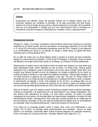LEY 15       APLASTE POR COMPLETO A SU ENEMIGO



  Criterio

  Empezando por Moisés, todos los grandes líderes de la historia sabían que era
  necesario aplastar por completo al enemigo. Si se deja encendida una sola brasa,
  siempre se corre el riesgo de que vuelva a desencadenarse un incendio. Se ha perdido
  más por una aniquilación a medias que por una exterminación total: el enemigo se
  recuperará y buscará venganza. Destrúyalo por completo, física y espiritualmente.




Transgresión de la ley

Hsiang Yu, noble, y Liu Pang, campesino, fueron líderes chinos que iniciaron sus carreras
luchando en el mismo bando, pero se convirtieron en enemigos acérrimos. En el año 208
a. C. el rey Ch’u los envió a conquistar el poderoso reino de Ch’in. Hsiang Yu era segundo
y su comandante era Sung Yi, su ejército se dirigió a Hsien-yang, la capital del reino,
mientras que Liu Pang atacaría Ch’in.

En su afán de evitar que Liu Pang llegara antes y tomara el mando de todo el ejército,
Hsiang Yu quiso entrar en combate, y como Sung Yi titubeara, lo decapitó, tomó el mando
del ejército y se dirigió sobre Hsien-yang; sin embargo, Liu Pang se le había adelantado.

Hsiang tenía un asesor que le aconsejó en todo momento que matara a su rival antes que
fuera demasiado tarde. Como titubeara en dar la orden, Liu Pang huyó. Hsiang quería
capturarlo vivo y obligarlo a que lo reconociera como amo, pero no logró hacer esto. Una
ocasión que Hsiang cometió el error de dispersar sus tropas el ejército de Liu atacó su
cuartel principal y masacró a casi todos los soldados enemigos. Hsiang logró escapar, en
su huida encontró a algunos de sus soldados y les dijo: “Sé que Liu Pang ofrece mil
monedas de oro y un feudo de diez mil familias por mi cabeza; les haré un favor a ustedes.
A continuación se degolló y murió. Tras aplastar al rey de Ch’u, su antiguo líder, Liu se
coronó emperador, derrotó a cuantos se cruzaron en su camino y pasó a la historia como
uno de los más grandes gobernantes de China, Han Kao-tsu, fundador de la dinastía Han.

Este es el destino que nos espera cuando mostramos empatía hacia nuestros enemigos,
cuando la compasión o la esperanza de una reconciliación nos impide aniquilarlos. Con
esa actitud sólo reforzamos su miedo y el odio hacia nosotros. El poder no puede
manejarse de esa manera, el enemigo debe ser exterminado, aplastado y privado de toda
oportunidad de volver y perseguirnos. Esto vale más cuando se trata de un amigo que se
ha convertido en enemigo. La ley que rige los antagonismos fatales reza: la reconciliación
es imposible. Sólo una parte puede ganar, y tiene que hacerlo en forma total.

“Los restos de un enemigo pueden volver a cobrar vida, como una enfermedad o una
fogata. Por lo tanto, al enemigo debe exterminárselo por completo... Nunca se debe
ignorar a un enemigo, creyéndolo débil. Puede tornarse peligroso en cualquier momento,
como una chispa en una parva de heno.” Kautilya, filósofo indio (siglo III a. C.).


                                                                                       57
 