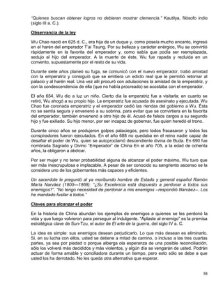 “Quienes buscan obtener logros no debieran mostrar clemencia.” Kautilya, filósofo indio
(siglo III a. C.).

Observancia de la ley

Wu Chao nació en 625 d. C., era hija de un duque y, como poseía mucho encanto, ingresó
en el harén del emperador T’ai Tsung. Por su belleza y carácter enérgico, Wu se convirtió
rápidamente en la favorita del emperador y, como sabía que podía ser reemplazada,
sedujo al hijo del emperador. A la muerte de éste, Wu fue rapada y recluida en un
convento, supuestamente por el resto de su vida.

Durante siete años planeó su fuga, se comunicó con el nuevo emperador, trabó amistad
con la emperatriz y consiguió que se emitiera un edicto real que le permitió retornar al
palacio y al harén real. Una vez allí procuró con adulaciones la amistad de la emperatriz, y
con la condescendencia de ella (que no había procreado) se acostaba con el emperador.

El año 654, Wu dio a luz un niño. Cierto día la emperatriz fue a visitarla; en cuanto se
retiró, Wu ahogó a su propio hijo. La emperatriz fue acusada de asesinato y ejecutada. Wu
Chao fue coronada emperatriz y el emperador cedió las riendas del gobierno a Wu. Ésta
no se sentía segura y envenenó a su sobrina, para evitar que se convirtiera en la favorita
del emperador, también envenenó a otro hijo de él. Acusó de falsos cargos a su segundo
hijo y fue exiliado. Su hijo menor, por ser incapaz de gobernar, fue quien heredó el trono.

Durante cinco años se produjeron golpes palaciegos, pero todos fracasaron y todos los
conspiradores fueron ejecutados. En el año 688 no quedaba en el reino nadie capaz de
desafiar el poder de Wu, quien se autoproclamó descendiente divina de Buda. En 690 fue
nombrada Sagrado y Divino “Emperador” de China En el año 705, a la edad de ochenta
años, la obligaron a abdicar.

Por ser mujer y no tener probabilidad alguna de alcanzar el poder máximo, Wu tuvo que
ser más inescrupulosa e implacable. A pesar de ser conocido su sangriento ascenso se la
considera uno de los gobernantes más capaces y eficientes.

Un sacerdote le preguntó al ya moribundo hombre de Estado y general español Ramón
María Narváez (1800—1868): “¿Su Excelencia está dispuesto a perdonar a todos sus
enemigos?”. “No tengo necesidad de perdonar a mis enemigos –respondió Narváez--. Los
he mandado fusilar a todos.”

Claves para alcanzar el poder

En la historia de China abundan los ejemplos de enemigos a quienes se les perdonó la
vida y que luego volvieron para perseguir al indulgente. “Aplaste al enemigo” es la premisa
estratégica clave de Sun-Tzu, el autor de El arte de la guerra, del siglo IV a. C.

La idea es simple: sus enemigos desean perjudicarlo. Lo que más desean es eliminarlo.
Si, en su lucha con ellos, usted se detiene a mitad de camino, o incluso a las tres cuartas
partes, ya sea por piedad o porque alberga ola esperanza de una posible reconciliación,
sólo los volverá más decididos y más violentos, y algún día se vengarán de usted. Podrán
actuar de forma amable y conciliadora durante un tiempo, pero esto sólo se debe a que
usted los ha derrotado. No les queda otra alternativa que esperar.


                                                                                         58
 
