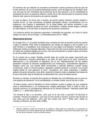 Al comienzo de una relación es necesario incrementar nuestra presencia ante los ojos de
la otra persona. Si uno se ausenta demasiado pronto, corre el riesgo de ser olvidado; pero
una vez que se han movilizado las emociones de la otra persona y se ha cristalizado la
sensación de amor, la ausencia inflama y excita. El no dar razones para la ausencia excita
todavía más, pues la otra persona se supone culpable.

Lo que se aleja y se torna raro o escaso, de pronto parece merecer nuestro respeto y
nuestra honra. Lo que permanece accesible demasiado tiempo, inundándonos con su
presencia, nos impulsa a desdeñarlo. En la Edad Media, las damas sometían a sus
caballeros a constantes pruebas de amor, enviándolos a realizar tareas largas y difíciles
en sitios lejanos, a fin de crear un esquema de ausencia y presencia.

“La ausencia reduce las pasiones pequeñas e intensifica las grandes, así como el viento
apaga una vela y aviva el fuego”. La Rochefoucauld (1613—1680).

Observancia de la ley

En el siglo VIII a. C. el pueblo de Media (hoy noroeste de Irán) se levantó contra los asirios
y logró su libertad. Para evitar el despotismo, los medos se negaron a dar el poder a un
solo hombre o a establecer una monarquía. En una aldea vivía Daiakku, hombre justo y
hábil para mediar en disputas allanarlas. Hacía esto tan bien que le pedían que interviniera
en todos los conflictos legales de la zona. Así fue aumentando su poder hasta convertirse
en el único árbitro de justicia del país.

En la cumbre de su poder, Daiakku decidió dejar de cumplir ese papel, argumentó que
debía dedicarse a asuntos personales y se retiró. El país cayó en el caos, aumentó la
delincuencia y se profundizó el desprecio por la ley. Representantes de las aldeas
decidieron resolver la situación estableciendo una monarquía y naturalmente eligieron a
Daiakku como rey. Les resultó difícil convencerlo y además debieron cumplir ciertas
condiciones: erigir un enorme palacio, asignarle custodia personal y construir una ciudad
capital desde la cual gobernar el país3. Cumplieron con estas solicitudes y Daiakku
gobernó durante cincuenta y tres años, extendió el imperio medo y estableció las bases de
lo que más tarde, bajo el reinado de su tataranieto Ciro, sería el imperio persa.

Durante su reinado, el respeto de la gente por Daiakku fue convirtiéndose poco a poco en
una especie de adoración: no lo consideraban un simple mortal, sino el hijo de un dios.

“Si todos podían verlo [a Daiakku] en forma habitual, existía el peligro de que surgieran
celos y resentimientos y, en consecuencia, intrigas palaciegas. Pero si nadie lo veía, la
leyenda crecería y lo considerarían diferente de los demás hombres”. Herodoto (entre 490
y 480 a. C. — entre 429 y 425 a.C.).

“Un hombre le dijo a un derviche: ‘¿Por qué no te veo más a menudo?’ El derviche le
contestó: “Porque las palabras: ‘¿Por qué no has venido a verme?’ suenan más dulces en
mis oídos que las palabras: ‘¿Por qué has venido otra vez?’”” Mulla Jami, citado en
Caravan of Dreams, de Idris Shah (1969).


3
    Además, debieron cumplir las normas de su gobierno: nadie podía ser conducido a su presencia, la
    comunicación con él sería posible sólo por intermedio de mensajeros, nadie de la corte podría verlo más
    de una vez por semana, y sólo con permiso previo.

                                                                                                        62
 