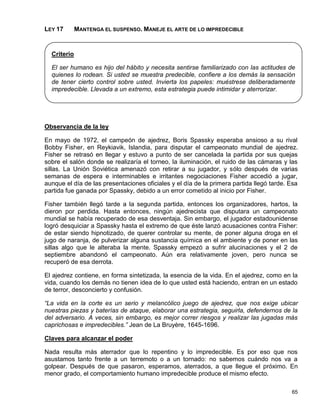 LEY 17       MANTENGA EL SUSPENSO. MANEJE EL ARTE DE LO IMPREDECIBLE


  Criterio

  El ser humano es hijo del hábito y necesita sentirse familiarizado con las actitudes de
  quienes lo rodean. Si usted se muestra predecible, confiere a los demás la sensación
  de tener cierto control sobre usted. Invierta los papeles: muéstrese deliberadamente
  impredecible. Llevada a un extremo, esta estrategia puede intimidar y aterrorizar.




Observancia de la ley

En mayo de 1972, el campeón de ajedrez, Boris Spassky esperaba ansioso a su rival
Bobby Fisher, en Reykiavik, Islandia, para disputar el campeonato mundial de ajedrez.
Fisher se retrasó en llegar y estuvo a punto de ser cancelada la partida por sus quejas
sobre el salón donde se realizaría el torneo, la iluminación, el ruido de las cámaras y las
sillas. La Unión Soviética amenazó con retirar a su jugador, y sólo después de varias
semanas de espera e interminables e irritantes negociaciones Fisher accedió a jugar,
aunque el día de las presentaciones oficiales y el día de la primera partida llegó tarde. Esa
partida fue ganada por Spassky, debido a un error cometido al inicio por Fisher.

Fisher también llegó tarde a la segunda partida, entonces los organizadores, hartos, la
dieron por perdida. Hasta entonces, ningún ajedrecista que disputara un campeonato
mundial se había recuperado de esa desventaja. Sin embargo, el jugador estadounidense
logró desquiciar a Spassky hasta el extremo de que éste lanzó acusaciones contra Fisher:
de estar siendo hipnotizado, de querer controlar su mente, de poner alguna droga en el
jugo de naranja, de pulverizar alguna sustancia química en el ambiente y de poner en las
sillas algo que le alteraba la mente. Spassky empezó a sufrir alucinaciones y el 2 de
septiembre abandonó el campeonato. Aún era relativamente joven, pero nunca se
recuperó de esa derrota.

El ajedrez contiene, en forma sintetizada, la esencia de la vida. En el ajedrez, como en la
vida, cuando los demás no tienen idea de lo que usted está haciendo, entran en un estado
de terror, desconcierto y confusión.

“La vida en la corte es un serio y melancólico juego de ajedrez, que nos exige ubicar
nuestras piezas y baterías de ataque, elaborar una estrategia, seguirla, defendernos de la
del adversario. A veces, sin embargo, es mejor correr riesgos y realizar las jugadas más
caprichosas e impredecibles.” Jean de La Bruyère, 1645-1696.

Claves para alcanzar el poder

Nada resulta más aterrador que lo repentino y lo impredecible. Es por eso que nos
asustamos tanto frente a un terremoto o a un tornado: no sabemos cuándo nos va a
golpear. Después de que pasaron, esperamos, aterrados, a que llegue el próximo. En
menor grado, el comportamiento humano impredecible produce el mismo efecto.

                                                                                          65
 