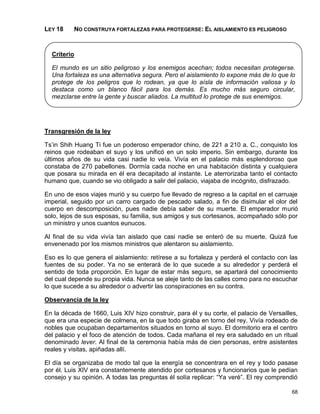 LEY 18    NO CONSTRUYA FORTALEZAS PARA PROTEGERSE: EL AISLAMIENTO ES PELIGROSO



  Criterio

  El mundo es un sitio peligroso y los enemigos acechan; todos necesitan protegerse.
  Una fortaleza es una alternativa segura. Pero el aislamiento lo expone más de lo que lo
  protege de los peligros que lo rodean, ya que lo aísla de información valiosa y lo
  destaca como un blanco fácil para los demás. Es mucho más seguro circular,
  mezclarse entre la gente y buscar aliados. La multitud lo protege de sus enemigos.




Transgresión de la ley

Ts’in Shih Huang Ti fue un poderoso emperador chino, de 221 a 210 a. C., conquisto los
reinos que rodeaban el suyo y los unificó en un solo imperio. Sin embargo, durante los
últimos años de su vida casi nadie lo veía. Vivía en el palacio más esplendoroso que
constaba de 270 pabellones. Dormía cada noche en una habitación distinta y cualquiera
que posara su mirada en él era decapitado al instante. Le aterrorizaba tanto el contacto
humano que, cuando se vio obligado a salir del palacio, viajaba de incógnito, disfrazado.

En uno de esos viajes murió y su cuerpo fue llevado de regreso a la capital en el carruaje
imperial, seguido por un carro cargado de pescado salado, a fin de disimular el olor del
cuerpo en descomposición, pues nadie debía saber de su muerte. El emperador murió
solo, lejos de sus esposas, su familia, sus amigos y sus cortesanos, acompañado sólo por
un ministro y unos cuantos eunucos.

Al final de su vida vivía tan aislado que casi nadie se enteró de su muerte. Quizá fue
envenenado por los mismos ministros que alentaron su aislamiento.

Eso es lo que genera el aislamiento: retírese a su fortaleza y perderá el contacto con las
fuentes de su poder. Ya no se enterará de lo que sucede a su alrededor y perderá el
sentido de toda proporción. En lugar de estar más seguro, se apartará del conocimiento
del cual depende su propia vida. Nunca se aleje tanto de las calles como para no escuchar
lo que sucede a su alrededor o advertir las conspiraciones en su contra.

Observancia de la ley

En la década de 1660, Luis XIV hizo construir, para él y su corte, el palacio de Versailles,
que era una especie de colmena, en la que todo giraba en torno del rey. Vivía rodeado de
nobles que ocupaban departamentos situados en torno al suyo. El dormitorio era el centro
del palacio y el foco de atención de todos. Cada mañana el rey era saludado en un ritual
denominado lever. Al final de la ceremonia había más de cien personas, entre asistentes
reales y visitas, apiñadas allí.

El día se organizaba de modo tal que la energía se concentrara en el rey y todo pasase
por él. Luis XIV era constantemente atendido por cortesanos y funcionarios que le pedían
consejo y su opinión. A todas las preguntas él solía replicar: “Ya veré”. El rey comprendió

                                                                                         68
 