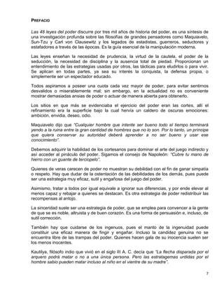 PREFACIO

Las 48 leyes del poder discurre por tres mil años de historia del poder, es una síntesis de
una investigación profunda sobre las filosofías de grandes pensadores como Maquiavelo,
Sun-Tzu y Carl von Clausewitz y los legados de estadistas, guerreros, seductores y
estafadores a través de las épocas. Es la guía esencial de la manipulación moderna.

Las leyes enseñan la necesidad de prudencia, la virtud de la cautela, el poder de la
seducción, la necesidad de disciplina y la ausencia total de piedad. Proporcionan un
entendimiento de las estrategias usadas por otros, las tácticas para eludirlos o para vivir.
Se aplican en todas partes, ya sea su interés la conquista, la defensa propia, o
simplemente ser un espectador educado.

Todos aspiramos a poseer una cuota cada vez mayor de poder, para evitar sentirnos
desvalidos o miserablemente mal; sin embargo, en la actualidad no es conveniente
mostrar demasiadas ansias de poder o actuar de manera abierta para obtenerlo.

Los sitios en que más se evidenciaba el ejercicio del poder eran las cortes, allí el
refinamiento era la superficie bajo la cual hervía un caldero de oscuras emociones:
ambición, envidia, deseo, odio.

Maquiavelo dijo que “Cualquier hombre que intente ser bueno todo el tiempo terminará
yendo a la ruina entre la gran cantidad de hombres que no lo son. Por lo tanto, un príncipe
que quiera conservar su autoridad deberá aprender a no ser bueno y usar ese
conocimiento”.

Debemos adquirir la habilidad de los cortesanos para dominar el arte del juego indirecto y
así acceder al pináculo del poder. Sigamos el consejo de Napoleón: “Cubre tu mano de
hierro con un guante de terciopelo”.

Quienes de veras carecen de poder no muestran su debilidad con el fin de ganar simpatía
o respeto. Hay que dudar de la ostentación de las debilidades de los demás, pues puede
ser una estrategia muy eficaz, sutil y engañosa del juego del poder.

Asimismo, tratar a todos por igual equivale a ignorar sus diferencias, y por ende elevar al
menos capaz y rebajar a quienes se destacan. Es otra estrategia de poder redistribuir las
recompensas al antojo.

La sinceridad suele ser una estrategia de poder, que se emplea para convencer a la gente
de que se es noble, altruista y de buen corazón. Es una forma de persuasión e, incluso, de
sutil corrección.

También hay que cuidarse de los ingenuos, pues el manto de la ingenuidad puede
constituir una eficaz manera de fingir y engañar. Incluso la candidez genuina no se
encuentra libre de las trampas del poder. Quienes hacen gala de su inocencia suelen ser
los menos inocentes.

Kautilya, filósofo indio que vivió en el siglo III A. C. decía que “La flecha disparada por el
arquero podrá matar o no a una única persona. Pero las estratagemas urdidas por el
hombre sabio pueden matar incluso al niño en el vientre de su madre”.

                                                                                            7
 