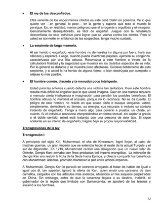     El rey de los desconfiados.

     Otra variante de los especímenes citados es este José Stalin en potencia. Ve lo que
     quiere ver —en general, lo peor— en la gente y supone que todo el mundo lo
     persigue. Es, en realidad, menos peligroso que el arrogante y orgulloso y el inseguro.
     Genuinamente desequilibrado, es fácil de engañar. Juegue con la naturaleza
     desconfiada de este individuo para lograr que se vuelva contra los demás. Pero si
     usted se convierte en el blanco de las sospechas, tenga mucho cuidado.

    La serpiente de larga memoria.

     Al ser herido o engañado, este hombre no demuestra ira alguna por fuera; hará sus
     cálculos y esperará. Luego, cuando pueda invertir los papeles, ejercerá su venganza,
     caracterizada por una fría astucia. Reconozca a este hombre a través de la
     calculadora frialdad y la sagacidad que muestra en los distintos aspectos de su vida.
     Por lo general es distante y se muestra poco afectuoso. Cuídese doblemente de esta
     serpiente, y si usted la ha herido de alguna forma, o bien destrúyala por completo o
     aléjese lo más posible.

    El hombre común, discreto y (a menudo) poco inteligente.

     Usted para las antenas cuando detecta una víctima tan tentadora. Pero este hombre
     resulta más difícil de engañar que lo que usted imagina. Caer en una trampa requiere
     a menudo cierta inteligencia e imaginación para percibir los posibles beneficios. El
     hombre obtuso no morderá el anzuelo, porque no lo reconoce. No se da cuenta. El
     peligro de este hombre no reside en que acuse daño o busque vengarse; usted,
     simplemente, derrochará su tiempo, su energía, sus recursos e incluso su cordura
     tratando de engañarlo. Tenga a mano algo para ponerlo a prueba: un chiste, un
     cuento. Si el individuo reacciona interpretándolo en forma textual, sin captar la gracia
     o el doble sentido, usted está tratando con una persona de este tipo. Si sigue
     adelante en su intento de engañarlo, hágalo bajo su propia responsabilidad.

Transgresiones de la ley

Transgresión I

A principios del siglo XIII, Muhammad, el sha de Khwarezm, logró forjar, al cabo de
muchas guerras, un gran imperio que se extendía hacia el oeste de la actual Turquía y el
sur de Afganistán. En 1219, Muhammad recibió una delegación que un nuevo líder de
Oriente, Gengis Kan, enviaba con finos productos del imperio mongólico. La intención de
Gengis Kan era reabrir la Ruta de la Seda hacia Europa, y ofrecía compartir los beneficios
con Muhammad; además, prometió mantener la paz entre ambos imperios.

A Muhammad, Gengis Kan le pareció en extremo arrogante al tratar de hablar de igual a
igual con él, tan superior. Ignoró la oferta de Kan, quien envió una caravana de cien
camellos, cargados con los artículos más exóticos, obtenidos en los saqueos perpetrados
en China. Sin embargo, antes de que la caravana llegara a su destino, Inalchik, el
gobernador de la región que limitaba con Samarcanda, se apoderó de los tesoros y
asesinó a los hombres.



                                                                                          72
 
