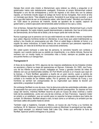 Gengis Kan envió otra misión a Muhammad, para reiterar su oferta y preguntar si el
gobernador había sido debidamente castigado. Entonces el propio Muhammad ordenó
decapitar a uno de los embajadores y envió de regreso a los otros dos con la cabeza
rapada, un horrendo insulto según el código de honor de los mongoles. Kan envió al sha
un mensaje que decía: “Has elegido la guerra. Sucederá lo que tenga que suceder, y qué
es lo que ello habrá de ser no lo podemos saber, sólo Dios lo sabe”. Movilizó sus fuerzas y
en 1220 atacó la provincia de Inalchik, donde se apoderó de la capital, capturó al
gobernador y ordenó ejecutarlo derramándole plata fundida en los ojos y oídos.

Con el tiempo, Gengis Kan logró rodear y capturar Samarcanda. Muhammad huyó y murió
un año después. Su vasto imperio quedó desmembrado y destruido. Kan fue el único amo
de Samarcanda, de la Ruta de la Seda y de la mayor parte del norte de Asia.

Nunca suponga que la persona con la que está tratando es más débil o menos importante
que usted. Algunos hombres tardan en ofenderse, lo que hace que usted malinterprete su
actitud y los insulte sin preocuparse por ello. Pero si usted llega a ofender el honor y el
orgullo de estos individuos, lo harán blanco de una violencia que parecerá repentina y
exagerada, en vista de la lentitud de sus reacciones anteriores.

Sin usted quiere rechazar a este tipo de persona, le conviene hacerlo con cortesía y
respeto, aun cuando sienta que su pedido es impertinente, o su oferta ridícula. Nunca los
rechace con un insulto hasta no conocerlos más a fondo; siempre es posible que se
encuentre frente a un Gengis Kan.

Transgresión II

A fines de la década de 1910, algunos de los mejores estafadores de los Estados Unidos
se asociaron y fijaron su base de operaciones en Denver, Colorado. En 1920, Joe Furey,
uno de los líderes de aquel círculo, trabajaba en Texas y ganaba cientos de miles de
dólares con sus ya tradicionales estafas. En Fort Worth conoció a un incauto que cayó en
la trampa, J. Frank Norfleet, ganadero y dueño de un gran rancho, quien a cambio de
45,000 dólares recibió algunos dólares genuinos que cubrían paquetes de papel de diario
cortado a la medida de los billetes reales. Por lo general, las víctimas de Furey y sus
hombres se sentían tan avergonzadas de su ingenuidad que dabas la lección por
aprendida y aceptaban la pérdida.

Sin embargo Norfleet no era de esos, hizo la denuncia ante las autoridades policiales, pero
la respuesta fue que poco podían hacer. Norfleet decidió perseguirlos. Su esposa se hizo
cargo del rancho, mientras Norfleet recorría el país en busca de otras víctimas y sobre
todo de los estafadores. Junto con una de las víctimas, en San Francisco, lograron meter
en prisión a un estafador, que se suicidó para no soportar la larga condena que había de
cumplir. En Montana, Norfleet atrapó a otro, lo lazó como a un ternero y lo arrastró por las
barrosas calles del pueblo hasta la cárcel.

También viajó a Inglaterra, Canadá y México, en busca de Joe Furrey y su hombre de
confianza, W. B. Spencer. Cuando encontró a este en Montreal, lo persiguió por las calles,
pero logró escapar. Lo alcanzó hasta Salt Lake City. Antes que enfrentar la furia de
Norflett, Spencer prefirió entregarse a la justicia.




                                                                                         73
 