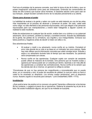 Ford era el prototipo de la persona concreta, que todo lo toma al pie de la letra y que no
posee imaginación suficiente como para ser embaucado. Entonces los comerciantes de
obras de arte tuvieron que buscar otros hombres, lo bastante astutos como para caer en
sus trampas. Joseph Duveen cometió el error de no estudiar previamente a su cliente.

Claves para alcanzar el poder

La habilidad de evaluar a la gente y saber con quién se está tratando es una de las artes
más importantes en el proceso de alcanzar y conservar el poder. Sin esto, usted está
como ciego: no sólo ofenderá a las personas equivocadas, sino que elegirá a las personas
equivocadas para sus manipulaciones y creerá estar halagando a alguien cuando en
realidad lo está insultando.

Antes de embarcarse en cualquier tipo de acción, evalúe bien a su víctima o a su potencial
adversario. De lo contrario, perderá su tiempo y cometerá errores. Estudie las debilidades
de la gente, las grietas de su armadura, sus orgullos y sus inseguridades. Conozca sus
lados positivos y negativos antes de decidir si tratar con ellos o no.

Dos advertencias finales:
         Al evaluar y medir a su adversario, nunca confíe en su instinto. Cometerá el
          error más grande de su vida si se basa en un indicador tan poco preciso. Nada
          hay más valioso que la información concreta que usted consiga reunir. Estudie y
          espíe a su adversario durante todo el tiempo que sea necesario. Su paciencia
          será compensada con creces.
         Nunca confíe en las apariencias. Cualquier sujeto con corazón de serpiente
          puede utilizar la máscara de la bondad, Una persona que se muestra audaz y
          agresiva por fuerza puede ser un cobarde por dentro. Aprenda a ver más allá de
          las apariencias y a analizar las contradicciones. Nunca confíe en la versión que
          los demás dan de sí mismos: en general no refleja la verdad.
“Convénzase de que no hay persona tan insignificante e inconsiderable que no pueda
tener, en un momento u otro, el poder de resultarle de utilidad; lo cual por cierto no hará si
usted le ha mostrado su desprecio. Los errores suelen perdonarse, pero el desprecio
nunca. Nuestro orgullo lo recuerda para siempre.” Lord Chesterfield (1694—1773).

Invalidación

¿Qué podría tener de positivo el no conocer a la gente? Aprenda a diferenciar a los leones
de los corderos, o pagará el precio de su ignorancia. Observe la presente ley al pie de la
letra. No existe invalidación alguna, así que no se moleste en buscarla.




                                                                                           75
 