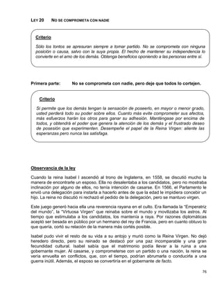 LEY 20       NO SE COMPROMETA CON NADIE


  Criterio

  Sólo los tontos se apresuran siempre a tomar partido. No se comprometa con ninguna
  posición o causa, salvo con la suya propia. El hecho de mantener su independencia lo
  convierte en el amo de los demás. Obtenga beneficios oponiendo a las personas entre sí.




Primera parte:        No se comprometa con nadie, pero deje que todos lo cortejen.


    Criterio

  Si permite que los demás tengan la sensación de poseerlo, en mayor o menor grado,
  usted perderá todo su poder sobre ellos. Cuanto más evite comprometer sus afectos,
  más esfuerzos harán los otros para ganar su adhesión. Manténgase por encima de
  todos, y obtendrá el poder que genera la atención de los demás y el frustrado deseo
  de posesión que experimenten. Desempeñe el papel de la Reina Virgen: aliente las
  esperanzas pero nunca las satisfaga.




Observancia de la ley

Cuando la reina Isabel I ascendió al trono de Inglaterra, en 1558, se discutió mucho la
manera de encontrarle un esposo. Ella no desalentaba a los candidatos, pero no mostraba
inclinación por alguno de ellos, no tenía intención de casarse. En 1566, el Parlamento le
envió una delegación para instarla a hacerlo antes de que la edad le impidiera concebir un
hijo. La reina no discutió ni rechazó el pedido de la delegación, pero se mantuvo virgen.

Este juego generó hacia ella una reverencia rayana en el culto. Era llamada la “Emperatriz
del mundo”, la “Virtuosa Virgen” que reinaba sobre el mundo y movilizaba los astros. Al
tiempo que estimulaba a los candidatos, los mantenía a raya. Por razones diplomáticas
aceptó ser besada en público por un hermano del rey de Francia, pero en cuanto obtuvo lo
que quería, cortó su relación de la manera más cortés posible.

Isabel pudo vivir el resto de su vida a su antojo y murió como la Reina Virgen. No dejó
heredero directo, pero su reinado se destacó por una paz incomparable y una gran
fecundidad cultural. Isabel sabía que el matrimonio podía llevar a la ruina a una
gobernante mujer. Al casarse, y comprometerse con un partido o una nación, la reina se
vería envuelta en conflictos, que, con el tiempo, podrían abrumarla o conducirla a una
guerra inútil. Además, el esposo se convertiría en el gobernante de facto.

                                                                                       76
 