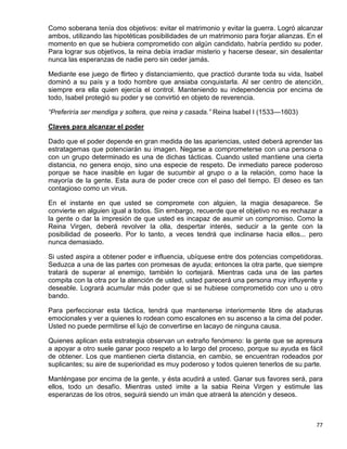 Como soberana tenía dos objetivos: evitar el matrimonio y evitar la guerra. Logró alcanzar
ambos, utilizando las hipotéticas posibilidades de un matrimonio para forjar alianzas. En el
momento en que se hubiera comprometido con algún candidato, habría perdido su poder.
Para lograr sus objetivos, la reina debía irradiar misterio y hacerse desear, sin desalentar
nunca las esperanzas de nadie pero sin ceder jamás.

Mediante ese juego de flirteo y distanciamiento, que practicó durante toda su vida, Isabel
dominó a su país y a todo hombre que ansiaba conquistarla. Al ser centro de atención,
siempre era ella quien ejercía el control. Manteniendo su independencia por encima de
todo, Isabel protegió su poder y se convirtió en objeto de reverencia.

“Preferiría ser mendiga y soltera, que reina y casada.” Reina Isabel I (1533—1603)

Claves para alcanzar el poder

Dado que el poder depende en gran medida de las apariencias, usted deberá aprender las
estratagemas que potenciarán su imagen. Negarse a comprometerse con una persona o
con un grupo determinado es una de dichas tácticas. Cuando usted mantiene una cierta
distancia, no genera enojo, sino una especie de respeto. De inmediato parece poderoso
porque se hace inasible en lugar de sucumbir al grupo o a la relación, como hace la
mayoría de la gente. Esta aura de poder crece con el paso del tiempo. El deseo es tan
contagioso como un virus.

En el instante en que usted se compromete con alguien, la magia desaparece. Se
convierte en alguien igual a todos. Sin embargo, recuerde que el objetivo no es rechazar a
la gente o dar la impresión de que usted es incapaz de asumir un compromiso. Como la
Reina Virgen, deberá revolver la olla, despertar interés, seducir a la gente con la
posibilidad de poseerlo. Por lo tanto, a veces tendrá que inclinarse hacia ellos... pero
nunca demasiado.

Si usted aspira a obtener poder e influencia, ubíquese entre dos potencias competidoras.
Seduzca a una de las partes con promesas de ayuda; entonces la otra parte, que siempre
tratará de superar al enemigo, también lo cortejará. Mientras cada una de las partes
compita con la otra por la atención de usted, usted parecerá una persona muy influyente y
deseable. Logrará acumular más poder que si se hubiese comprometido con uno u otro
bando.

Para perfeccionar esta táctica, tendrá que mantenerse interiormente libre de ataduras
emocionales y ver a quienes lo rodean como escalones en su ascenso a la cima del poder.
Usted no puede permitirse el lujo de convertirse en lacayo de ninguna causa.

Quienes aplican esta estrategia observan un extraño fenómeno: la gente que se apresura
a apoyar a otro suele ganar poco respeto a lo largo del proceso, porque su ayuda es fácil
de obtener. Los que mantienen cierta distancia, en cambio, se encuentran rodeados por
suplicantes; su aire de superioridad es muy poderoso y todos quieren tenerlos de su parte.

Manténgase por encima de la gente, y ésta acudirá a usted. Ganar sus favores será, para
ellos, todo un desafío. Mientras usted imite a la sabia Reina Virgen y estimule las
esperanzas de los otros, seguirá siendo un imán que atraerá la atención y deseos.



                                                                                         77
 