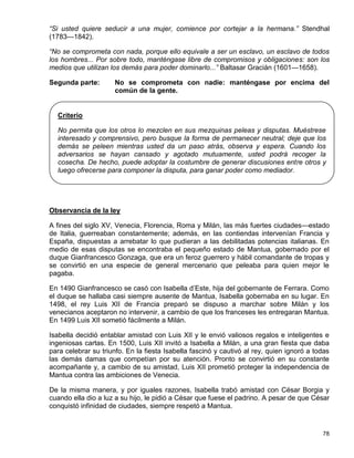 “Si usted quiere seducir a una mujer, comience por cortejar a la hermana.” Stendhal
(1783—1842).

“No se comprometa con nada, porque ello equivale a ser un esclavo, un esclavo de todos
los hombres... Por sobre todo, manténgase libre de compromisos y obligaciones: son los
medios que utilizan los demás para poder dominarlo...” Baltasar Gracián (1601—1658).

Segunda parte:        No se comprometa con nadie: manténgase por encima del
                      común de la gente.


  Criterio

  No permita que los otros lo mezclen en sus mezquinas peleas y disputas. Muéstrese
  interesado y comprensivo, pero busque la forma de permanecer neutral; deje que los
  demás se peleen mientras usted da un paso atrás, observa y espera. Cuando los
  adversarios se hayan cansado y agotado mutuamente, usted podrá recoger la
  cosecha. De hecho, puede adoptar la costumbre de generar discusiones entre otros y
  luego ofrecerse para componer la disputa, para ganar poder como mediador.




Observancia de la ley

A fines del siglo XV, Venecia, Florencia, Roma y Milán, las más fuertes ciudades—estado
de Italia, guerreaban constantemente; además, en las contiendas intervenían Francia y
España, dispuestas a arrebatar lo que pudieran a las debilitadas potencias italianas. En
medio de esas disputas se encontraba el pequeño estado de Mantua, gobernado por el
duque Gianfrancesco Gonzaga, que era un feroz guerrero y hábil comandante de tropas y
se convirtió en una especie de general mercenario que peleaba para quien mejor le
pagaba.

En 1490 Gianfrancesco se casó con Isabella d’Este, hija del gobernante de Ferrara. Como
el duque se hallaba casi siempre ausente de Mantua, Isabella gobernaba en su lugar. En
1498, el rey Luis XII de Francia preparó se dispuso a marchar sobre Milán y los
venecianos aceptaron no intervenir, a cambio de que los franceses les entregaran Mantua.
En 1499 Luis XII sometió fácilmente a Milán.

Isabella decidió entablar amistad con Luis XII y le envió valiosos regalos e inteligentes e
ingeniosas cartas. En 1500, Luis XII invitó a Isabella a Milán, a una gran fiesta que daba
para celebrar su triunfo. En la fiesta Isabella fascinó y cautivó al rey, quien ignoró a todas
las demás damas que competían por su atención. Pronto se convirtió en su constante
acompañante y, a cambio de su amistad, Luis XII prometió proteger la independencia de
Mantua contra las ambiciones de Venecia.

De la misma manera, y por iguales razones, Isabella trabó amistad con César Borgia y
cuando ella dio a luz a su hijo, le pidió a César que fuese el padrino. A pesar de que César
conquistó infinidad de ciudades, siempre respetó a Mantua.


                                                                                           78
 