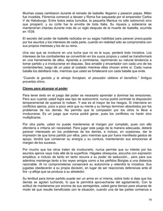 Muchas cosas cambiaron durante el reinado de Isabella: llegaron y pasaron papas, Milán
fue invadida, Florencia comenzó a decaer y Roma fue saqueada por el emperador Carlos
V de Habsburgo. Entre todos estos tumultos, la pequeña Mantua no sólo sobrevivió sino
que prosperó, y su corte fue la envidia de toda Italia. Su riqueza y soberanía se
mantendrían intactas durante más de un siglo después de la muerte de Isabella, ocurrida
en 1539.

El secreto del poder de Isabella radicaba en su sagaz habilidad para parecer preocupada
por los asuntos y los intereses de cada parte, cuando en realidad sólo se comprometía con
sus propios intereses y los de su reino.

Una vez que se involucre en una lucha que no es la suya, perderá toda iniciativa. Los
intereses de los combatientes se convertirán en los suyos propios y usted se transformará
en una herramienta de ellos. Aprenda a controlarse, reprimiendo su natural tendencia a
tomar partido y a involucrarse en disputas. Sea amable y encantador con cada uno de los
contendientes; luego dé un paso al costado mientras ellos chocan entre sí. Cada nueva
batalla los debilitará más, mientras que usted se fortalecerá con cada batalla que evite.

“Cuando la gaviota y la almeja forcejean, el pescador obtiene el beneficio.” Antiguo
proverbio chino.

Claves para alcanzar el poder

Para tener éxito en el juego del poder es necesario aprender a dominar las emociones.
Pero aun cuando usted logre ese tipo de autocontrol, nunca podrá controlar la disposición
temperamental de quienes lo rodean. Y ese es el mayor de los riesgos. Si interviene en
conflictos ajenos, poco a poco verá que su mente y su tiempo terminan absorbidos por los
problemas de los demás. No permita que la compasión por los otros lo lleve a
involucrarse. Es un juego que nunca podrá ganar, pues los conflictos no harán sino
multiplicarse.

Por otra parte, usted no puede mantenerse al margen por completo, pues con ello
ofendería e irritaría sin necesidad. Para jugar este juego de la manera adecuada, deberá
parecer interesado en los problemas de los demás, e incluso, en ocasiones, dar la
impresión de que toma partido por ellos; pero mientras que por fuera manifiesta gestos de
apoyo, tendrá que conservar su energía y su cordura, manteniendo sus emociones al
margen de los sucesos.

Por mucho que los otros traten de involucrarlo, nunca permita que su interés por los
asuntos ajenos vaya más allá de la superficie. Hágales obsequios, escuche con expresión
empática, e incluso de tanto en tanto recurra a su poder de seducción... pero para sus
adentros mantenga tanto a los reyes amigos como a los pérfidos Borgias a una distancia
razonable. Al no comprometerse conservará su autonomía y retendrá la iniciativa. Sus
jugadas obedecerán a su propia decisión, en lugar de ser reacciones defensivas ante el
tira –y-afloje que se produce a su alrededor.

Su lentitud para tomar partido puede ser un arma en sí misma, sobre todo si deja que los
demás se agoten luchando, lo que le permitirá aprovecharse del agotamiento. Con la
actitud de mantenerse por encima de sus semejantes, usted gana tiempo para situarse de
modo tal que resulte beneficiado con la situación, cuando una de las partes comienza a


                                                                                       79
 