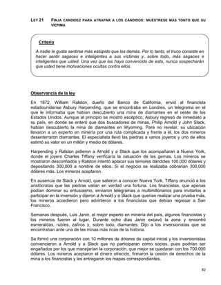 LEY 21    FINJA CANDIDEZ PARA ATRAPAR A LOS CÁNDIDOS: MUÉSTRESE MÁS TONTO QUE SU
          VÍCTIMA




    Criterio

  A nadie le gusta sentirse más estúpido que los demás. Por lo tanto, el truco consiste en
  hacer sentir sagaces e inteligentes a sus víctimas y, sobre todo, más sagaces e
  inteligentes que usted. Una vez que las haya convencido de esto, nunca sospecharán
  que usted tiene motivaciones ocultas contra ellos.




Observancia de la ley

En 1872, William Ralston, dueño del Banco de California, envió al financista
estadounidense Asbury Harpending, que se encontraba en Londres, un telegrama en el
que le informaba que habían descubierto una mina de diamantes en el oeste de los
Estados Unidos. Aunque al principio se mostró escéptico, Asbury regresó de inmediato a
su país, en donde se enteró que dos buscadores de minas, Philip Arnold y John Slack,
habían descubierto la mina de diamantes en Wyoming. Para no revelar, su ubicación
llevaron a un experto en minería por una ruta complicada y frente a él, los dos mineros
desenterraron diamantes. El especialista llevó las piedras a varios joyeros y uno de ellos
estimó su valor en un millón y medio de dólares.

Harpending y Ralston pidieron a Arnold y a Slack que los acompañaran a Nueva York,
donde el joyero Charles Tiffany verificaría la valuación de las gemas. Los mineros se
mostraron desconfiados y Ralston intentó aplacar sus temores dándoles 100,000 dólares y
depositando 300,000 a nombre de ellos. Si el negocio se realizaba cobrarían 300,000
dólares más. Los mineros aceptaron.

En ausencia de Slack y Arnold, que salieron a conocer Nueva York, Tiffany anunció a los
aristócratas que las piedras valían en verdad una fortuna. Los financistas, que apenas
podían dominar su entusiasmo, enviaron telegramas a multimillonarios para invitarlos a
participar en la inversión y dijeron a Arnold y a Slack que querían realizar una prueba más,
los mineros accedieron pero advirtieron a los financistas que debían regresar a San
Francisco.

Semanas después, Luis Janin, el mejor experto en minería del país, algunos financistas y
los mineros fueron al lugar. Durante ocho días Janin excavó la zona y encontró
esmeraldas, rubíes, zafiros y, sobre todo, diamantes. Dijo a los inversionistas que se
encontraban ante una de las minas más ricas de la historia.

Se formó una corporación con 10 millones de dólares de capital inicial y los inversionistas
convencieron a Arnold y a Slack que no participaran como socios, pues podrían ser
engañados por los que manejarían la corporación, que mejor se quedaran con los 700,000
dólares. Los mineros aceptaron el dinero ofrecido, firmaron la cesión de derechos de la
mina a los financistas y les entregaron los mapas correspondientes.

                                                                                         82
 