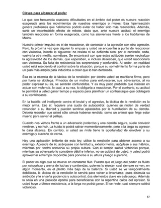 Claves para alcanzar el poder

Lo que con frecuencia ocasiona dificultades en el ámbito del poder es nuestra reacción
exagerada ante los movimientos de nuestros enemigos o rivales. Esa hiperreacción
genera problemas que habríamos podido evitar de haber sido más razonables. Además,
surte un incontrolable efecto de rebote, dado que, ante nuestra actitud, el enemigo
también reacciona en forma exagerada, como los atenienses frente a los habitantes de
Melos.

Nuestro primer impulso es el de reaccionar, de contestar a la agresión con otra agresión.
Pero, la próxima vez que alguien lo empuje y usted se encuentre a punto de reaccionar
con violencia, intente lo siguiente: no resista ni se defienda sino, por el contrario, ceda,
vuelva la otra mejilla, sométase. Se encontrará con que estas actitudes suelen neutralizar
la agresividad de los demás, que esperaban, e incluso deseaban, que usted reaccionara
con violencia. Su falta de resistencia los sorprenderá y confundirá. Al ceder, en realidad
usted está ejerciendo el control sobre la situación, porque su sometimiento forma parte de
un plan más amplio para inducirlos a creer que lo han derrotado.

Ésa es la esencia de la táctica de la rendición: por dentro usted se mantiene firme, pero
por fuera se doblega. Privados de un motivo para enfurecerse, sus adversarios, al no
poder expresar su ira, se sentirán confundidos. Y es muy poco probable que insistan en
actuar con violencia, lo cual, a su vez, lo obligaría a reaccionar. Por el contrario, su actitud
le permitirá a usted ganar tiempo y espacio para planificar un contraataque que doblegará
a su contrincante.

En la batalla del inteligente contra el brutal y el agresivo, la táctica de la rendición es la
mejor arma. Eso sí: requiere una cuota de autocontrol: quienes se rinden de verdad
renuncian a su libertad y pueden sentirse aplastados por la humillación de su derrota.
Deberá recordar que usted sólo simula haberse rendido, como un animal que finge estar
muerto para salvar el pellejo.

Cuando nos vemos frente a un adversario poderoso y una derrota segura, suele convenir
rendirse, y no huir. La huida lo podrá salvar momentáneamente, pero a la larga su agresor
le dará alcance. En cambio, si usted se rinde tiene la oportunidad de envolver a su
enemigo y atacarlo de cerca.

Hay una aplicación brillante de esta ley: utilice la rendición para obtener acceso a su
enemigo. Aprenda de él, acérquese con lentitud y, exteriormente, acóplese a sus hábitos,
mientras por dentro conserva su propia cultura. Con el tiempo saldrá victorioso porque,
mientras su adversario lo considere débil e inferior, no se cuidará de usted, y usted podrá
aprovechar el tiempo disponible para ponerse a su altura y luego superarlo.

El poder es algo que se mueve en constante fluir. Puesto que el juego del poder es fluido
por naturaleza y arena de luchas y contiendas, quienes lo ejercen casi siempre se ven, en
algún momento, en el platillo más bajo de la balanza. Si usted se ve temporalmente
debilitado, la táctica de la rendición le servirá para volver a levantarse, pues disimula su
ambición y le enseña paciencia y autocontrol, dos elementos clave en este juego. Además
lo sitúa en una posición óptima para beneficiarse con la repentina caída del opresor. Si
usted huye u ofrece resistencia, a la larga no podrá ganar. Si se rinde, casi siempre saldrá
victorioso.


                                                                                             87
 