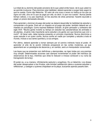 La mitad de su dominio del poder proviene de lo que usted omite hacer, de lo que usted no
se permite involucrar. Para dominar esta habilidad, deberá aprender a juzgar todo según lo
que le cuesta. Como dijo Nietzche: “El valor de una cosa a veces no radica en los que se
logra con ella, sino en lo que se paga por ella, es decir, lo que nos cuesta”. Nunca pierda
tiempo valioso, o su paz espiritual, en los asuntos de otras personas: hacerlo equivale a
pagar un precio demasiado elevado.

Para aprender y dominar el juego del poder se deberá desarrollar la habilidad de estudiar y
comprender a la gente. Para ser un maestro en el juego del poder, también deberá ser un
maestro en psicología. Como expresó Baltasar Gracián, el gran pensador y cortesano del
siglo XVII: “Mucha gente invierte su tiempo en estudiar las características de animales o
de plantas. ¡Cuánto más importante sería estudiar a la gente con que tenemos que vivir o
morir!”. Al hacer esto, debe tenerse presente un principio importante: Nunca discrimine a
quien estudie ni en quien confíe. Nunca confíe en nadie por completo y estudie a todo el
mundo, incluso a sus seres queridos y a sus amigos.

Por último, deberá aprender a tomar siempre por el camino indirecto hacia el poder. Al
aprender el arte de la acción indirecta prosperará en las cortes modernas, ya que
aparentará ser un paradigma de decencia y, en cambio, será un manipulador consumado.

Las leyes que se presentan son definitivas y atemporales, se rigen todas por una premisa
muy simple: Determinadas acciones casi siempre incrementan el poder del individuo (la
observancia de la ley), mientras que otras lo reducen e incluso conducen a su ruina (la
transgresión de la ley).

El poder es, a su manera, infinitamente seductor y engañoso. Es un laberinto. Los dioses
del poder desaprueban a los frívolos; sólo brindan satisfacción plena a quienes estudian y
reflexionan, y castigan a quienes chapotean en la playa, buscando apenas pasarlo bien.




                                                                                         9
 