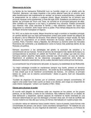 Observancia de la ley

La familia de los banqueros Rothschild tuvo su humilde origen en un ghetto judío de
Francfort, Alemania. Las leyes impedían a los judíos alternar fuera de su entorno, pero
ellos transformaron ese impedimento en ventaja: se tornaron autosuficientes y celosos de
la preservación de su cultura a cualquier precio. Mayer Amschel fue el primero que
acumuló riquezas como prestamista, a fines del siglo XVIII. Estableció una alianza con una
familia, los príncipes de Thurn und Taxis, se convirtió en el principal banquero de ellos.
Sólo confiaba sus negocios a sus hijos y a parientes muy cercanos. Estaba convencido
que mientras más unida estuviese la familia y más estrechos fuesen los lazos que
aseguraran su cohesión, tanto mayor sería su poder. Poco tiempo después los cinco hijos
de Mayer Amschel manejaban el negocio.

En 1812, en su lecho de muerte, Mayer Amschel se negó a nombrar un heredero principal,
en cambio decidió que sus hijos permanecieran unidos para poder resistir los peligros de
la difusión y de la infiltración de terceros. Para obtener riquezas a mayor escala, los hijos
de Mayer se expandieron en el ámbito financiero de Europa, abrieron sucursales en
Londres, París, Francfort, Viena y Nápoles. Así afirmaron su dominio sobre los mercados
financieros del continente y se establecieron como la fuerza más poderosa dentro de las
finanzas y la política.

Siempre recurrieron a las estrategias del ghetto: la exclusión de extraños y la
concentración de sus fuerzas. Tenían el servicio de mensajería más rápido de Europa y su
correspondencia la escribían en yiddish de Francfort, con un código que sólo los cinco
hermanos sabían descifrar. Nadie podía entender esa información, en caso de robarla.
Resolvieron el problema de las relaciones conyugales casándose entre ellos: se
efectuaron dieciocho casamientos, de los cuales dieciséis fueron entre primos hermanos.

La concentración fue el fundamento del poder, la riqueza y la estabilidad de los Rothschild.

“La mejor estrategia consiste en mantenerse siempre muy fuerte, primero en términos
generales, luego en los aspectos decisivos... No existe ley de la estrategia más importante
ni más simple que la de mantener concentradas las fuerzas... En síntesis, el principio
básico es: actúe con la máxima concentración.” Sobre la guerra, Carl von Clausewitz
(1780—1831).

“Cuídate de dispersar tus fuerzas; por el contrario, procura siempre concentrarlas. El
ingenio cree poder hacer todo cuanto ve hacer a los demás, pero luego se arrepentirá de
cada intento malogrado.” Johann von Goethe (1749—1832)

Claves para alcanzar el poder

El mundo está plagado de divisiones cada vez mayores en los países, en los grupos
políticos, en las familias y hasta en los individuos. Nos hallamos todos en un estado de
total distracción y dispersión, apenas capaces de mantener la mente orientada en una
dirección determinada sin que nos distraigan y tironeen otras cien. El nivel de conflicto del
mundo moderno es más alto que nunca y lo hemos internalizado en nuestra propia vida.

La solución radica en retirarnos hacia nuestro interior, hacia el pasado, hacia formas más
concentradas de pensar y de actuar. Como escribiera Schopenhauer: “El intelecto es una
magnitud de intensidad, no una magnitud de extensión”. La perseverancia y la firmeza de

                                                                                          90
 