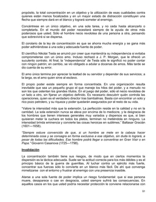 propósito, la total concentración en un objetivo y la utilización de esas cualidades contra
quienes están menos focalizados y en un mayor estado de distracción constituyen una
flecha que siempre dará en el blanco y logrará someter al enemigo.

Concéntrese en un único objetivo, en una sola tarea, y no ceda hasta alcanzarlo o
completarla. En el mundo del poder necesitará siempre de la ayuda de otros más
poderosos que usted. Sólo el hombre necio revolotea de una persona a otra, pensando
que sobrevivirá si se dispersa.

El corolario de la ley de concentración es que se ahorra mucha energía y se gana más
poder adhiriéndose a una sola y adecuada fuente de poder.

El científico Nikolai Tesla se arruinó por creer que mantendría su independencia si evitaba
comprometerse con un único amo. Incluso rechazó a J. P. Morgan, que le ofreció un
suculento contrato. Al final, la “independencia” de Tesla sólo le significó no poder contar
con ningún patrón; en cambio, se vio obligado a adular a docenas de amos. Más tarde se
dio cuenta de su error.

El amo único termina por apreciar la lealtad de su servidor y depender de sus servicios; a
la larga, es el amo quien sirve al esclavo.

El propio poder existe siempre en forma concentrada. En una organización resulta
inevitable que sea un pequeño grupo el que maneje los hilos del poder, y a menudo no
son los que ostentan los grandes títulos. En el juego del poder, sólo el necio revolotea de
un lado a otro, sin fijarse un objetivo definido. Es necesario descubrir quién controla las
operaciones, quien es el verdadero director tras bambalinas. Basta con encontrar un solo y
rico pozo petrolero, y su riqueza y poder quedarán asegurados por el resto de su vida.

“Valore la intensidad más que la extensión. La perfección reside en la calidad y no en la
cantidad. La sola extensión nunca se eleva por encima de lo mediocre, y la desgracia de
los hombres que tienen intereses generales muy variados y dispersos es que, si bien
quisieran meter la cuchara en todos los platos, terminan no metiéndola en ninguno. La
intensidad brinda eminencia y convierte las cosas heroicas en sublimes.” Baltasar Gracián
(1601—1658).

“Siempre estuve convencido de que, si un hombre se mete en la cabeza hacer
determinada cosa y se consagra en forma exclusiva a ese objetivo, sin duda lo logrará, a
pesar de todas las dificultades. Ese hombre podrá llegar a convertirse en Gran Visir o en
Papa.” Giovanni Casanova (1725—1798).

Invalidación

La concentración también tiene sus riesgos, de modo que en ciertos momentos la
dispersión es la táctica adecuada. Suele ser la actitud correcta para los más débiles y es el
principio básico de la guerra de guerrillas. Al luchar contra un ejército más fuerte,
concentrar sus fuerzas sólo lo convierte en un blanco más fácil. De ahí que convenga
mimetizarse con el entorno y frustrar al enemigo con una presencia inasible.

Atarse a una sola fuente de poder implica un riesgo fundamental: que si esa persona
muere, desaparece o cae en desgracia, usted siempre sufrirá las consecuencias. En
aquellos casos en los que usted podría necesitar protección le conviene relacionarse con

                                                                                          91
 