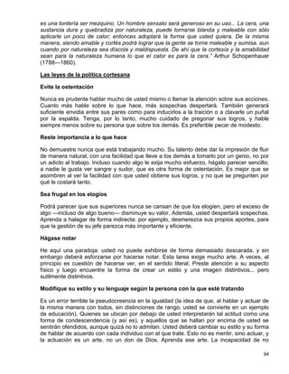 es una tontería ser mezquino. Un hombre sensato será generoso en su uso... La cera, una
sustancia dura y quebradiza por naturaleza, puede tornarse blanda y maleable con sólo
aplicarle un poco de calor; entonces adoptará la forma que usted quiera. De la misma
manera, siendo amable y cortés podrá lograr que la gente se torne maleable y sumisa, aun
cuando por naturaleza sea díscola y maldispuesta. De ahí que la cortesía y la amabilidad
sean para la naturaleza humana lo que el calor es para la cera.” Arthur Schopenhauer
(1788—1860).

Las leyes de la política cortesana

Evite la ostentación

Nunca es prudente hablar mucho de usted mismo o llamar la atención sobre sus acciones.
Cuanto más hable sobre lo que hace, más sospechas despertará. También generará
suficiente envidia entre sus pares como para inducirlos a la traición o a clavarle un puñal
por la espalda. Tenga, por lo tanto, mucho cuidado de pregonar sus logros, y hable
siempre menos sobre su persona que sobre los demás. Es preferible pecar de modesto.

Reste importancia a lo que hace

No demuestre nunca que está trabajando mucho. Su talento debe dar la impresión de fluir
de manera natural, con una facilidad que lleve a los demás a tomarlo por un genio, no por
un adicto al trabajo. Incluso cuando algo le exija mucho esfuerzo, hágalo parecer sencillo;
a nadie le gusta ver sangre y sudor, que es otra forma de ostentación. Es mejor que se
asombren al ver la facilidad con que usted obtiene sus logros, y no que se pregunten por
qué le costará tanto.

Sea frugal en los elogios

Podrá parecer que sus superiores nunca se cansan de que los elogien, pero el exceso de
algo —incluso de algo bueno— disminuye su valor. Además, usted despertará sospechas.
Aprenda a halagar de forma indirecta: por ejemplo, desmerezca sus propios aportes, para
que la gestión de su jefe parezca más importante y eficiente.

Hágase notar

He aquí una paradoja: usted no puede exhibirse de forma demasiado descarada, y sin
embargo deberá esforzarse por hacerse notar. Esta tarea exige mucho arte. A veces, al
principio es cuestión de hacerse ver, en el sentido literal. Preste atención a su aspecto
físico y luego encuentre la forma de crear un estilo y una imagen distintivos... pero
sutilmente distintivos.

Modifique su estilo y su lenguaje según la persona con la que esté tratando

Es un error terrible la pseudocreencia en la igualdad (la idea de que, al hablar y actuar de
la misma manera con todos, sin distinciones de rango, usted se convierte en un ejemplo
de educación). Quienes se ubican por debajo de usted interpretarán tal actitud como una
forma de condescendencia (y así es), y aquellos que se hallan por encima de usted se
sentirán ofendidos, aunque quizá no lo admitan. Usted deberá cambiar su estilo y su forma
de hablar de acuerdo con cada individuo con el que trate. Esto no es mentir, sino actuar, y
la actuación es un arte, no un don de Dios. Aprenda ese arte. La incapacidad de no

                                                                                         94
 
