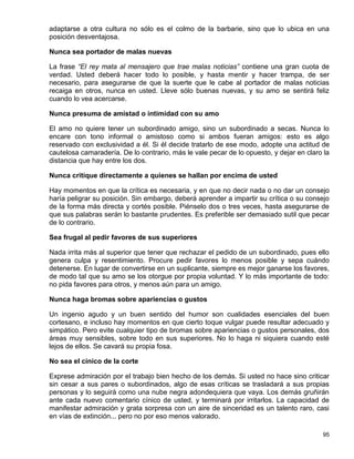 adaptarse a otra cultura no sólo es el colmo de la barbarie, sino que lo ubica en una
posición desventajosa.

Nunca sea portador de malas nuevas

La frase “El rey mata al mensajero que trae malas noticias” contiene una gran cuota de
verdad. Usted deberá hacer todo lo posible, y hasta mentir y hacer trampa, de ser
necesario, para asegurarse de que la suerte que le cabe al portador de malas noticias
recaiga en otros, nunca en usted. Lleve sólo buenas nuevas, y su amo se sentirá feliz
cuando lo vea acercarse.

Nunca presuma de amistad o intimidad con su amo

El amo no quiere tener un subordinado amigo, sino un subordinado a secas. Nunca lo
encare con tono informal o amistoso como si ambos fueran amigos: esto es algo
reservado con exclusividad a él. Si él decide tratarlo de ese modo, adopte una actitud de
cautelosa camaradería. De lo contrario, más le vale pecar de lo opuesto, y dejar en claro la
distancia que hay entre los dos.

Nunca critique directamente a quienes se hallan por encima de usted

Hay momentos en que la crítica es necesaria, y en que no decir nada o no dar un consejo
haría peligrar su posición. Sin embargo, deberá aprender a impartir su crítica o su consejo
de la forma más directa y cortés posible. Piénselo dos o tres veces, hasta asegurarse de
que sus palabras serán lo bastante prudentes. Es preferible ser demasiado sutil que pecar
de lo contrario.

Sea frugal al pedir favores de sus superiores

Nada irrita más al superior que tener que rechazar el pedido de un subordinado, pues ello
genera culpa y resentimiento. Procure pedir favores lo menos posible y sepa cuándo
detenerse. En lugar de convertirse en un suplicante, siempre es mejor ganarse los favores,
de modo tal que su amo se los otorgue por propia voluntad. Y lo más importante de todo:
no pida favores para otros, y menos aún para un amigo.

Nunca haga bromas sobre apariencias o gustos

Un ingenio agudo y un buen sentido del humor son cualidades esenciales del buen
cortesano, e incluso hay momentos en que cierto toque vulgar puede resultar adecuado y
simpático. Pero evite cualquier tipo de bromas sobre apariencias o gustos personales, dos
áreas muy sensibles, sobre todo en sus superiores. No lo haga ni siquiera cuando esté
lejos de ellos. Se cavará su propia fosa.

No sea el cínico de la corte

Exprese admiración por el trabajo bien hecho de los demás. Si usted no hace sino criticar
sin cesar a sus pares o subordinados, algo de esas críticas se trasladará a sus propias
personas y lo seguirá como una nube negra adondequiera que vaya. Los demás gruñirán
ante cada nuevo comentario cínico de usted, y terminará por irritarlos. La capacidad de
manifestar admiración y grata sorpresa con un aire de sinceridad es un talento raro, casi
en vías de extinción... pero no por eso menos valorado.

                                                                                         95
 