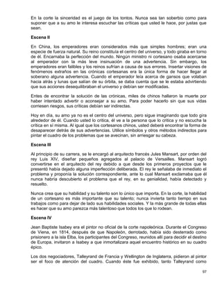 En la corte la sinceridad es el juego de los tontos. Nunca sea tan soberbio como para
suponer que a su amo le interesa escuchar las críticas que usted le hace, por justas que
sean.

Escena II

En China, los emperadores eran considerados más que simples hombres; eran una
especie de fuerza natural. Su reino constituía el centro del universo, y todo giraba en torno
de él. Encarnaba la perfección del mundo. Ningún ministro ni cortesano osaba acercarse
al emperador con la más leve insinuación de una advertencia. Sin embargo, los
emperadores eran falibles y los reinos sufrían a causa de sus errores. Insertar visiones de
fenómenos extraños en las crónicas cortesanas era la única forma de hacer llegar al
soberano alguna advertencia. Cuando el emperador leía acerca de gansos que volaban
hacia atrás y lunas que salían de su órbita, se daba cuenta que se le estaba advirtiendo
que sus acciones desequilibraban el universo y debían ser modificadas.

Entes de encontrar la solución de las crónicas, miles de chinos hallaron la muerte por
haber intentado advertir o aconsejar a su amo. Para poder hacerlo sin que sus vidas
corriesen riesgos, sus críticas debían ser indirectas.

Hoy en día, su amo ya no es el centro del universo, pero sigue imaginando que todo gira
alrededor de él. Cuando usted lo critica, él ve a la persona que lo critica y no escucha la
crítica en sí misma. Al igual que los cortesanos chinos, usted deberá encontrar la forma de
desaparecer detrás de sus advertencias. Utilice símbolos y otros métodos indirectos para
pintar el cuadro de los problemas que se avecinan, sin arriesgar su cabeza.

Escena III

Al principio de su carrera, se le encargó al arquitecto francés Jules Mansart, por orden del
rey Luis XIV, diseñar pequeños agregados al palacio de Versailles. Mansart logró
convertirse en el arquitecto del rey debido a que desde los primeros proyectos que le
presentó había dejado alguna imperfección deliberada. El rey le señalaba de inmediato el
problema y proponía la solución correspondiente, ante lo cual Mansart exclamaba que él
nunca habría descubierto el problema que el rey, en su genialidad, había detectado y
resuelto.

Nunca crea que su habilidad y su talento son lo único que importa. En la corte, la habilidad
de un cortesano es más importante que su talento; nunca invierta tanto tiempo en sus
trabajos como para dejar de lado sus habilidades sociales. Y la más grande de todas ellas
es hacer que su amo parezca más talentoso que todos los que lo rodean.

Escena IV

Jean Baptiste Isabey era el pintor no oficial de la corte napoleónica. Durante el Congreso
de Viena, en 1814, después de que Napoleón, derrotado, había sido desterrado como
prisionero a la isla Elba, los participantes del Congreso, reunidos allí para decidir el destino
de Europa, invitaron a Isabey a que inmortalizara aquel encuentro histórico en su cuadro
épico.

Los dos negociadores, Talleyrand de Francia y Wellington de Inglaterra, pidieron al pintor
ser el foco de atención del cuadro. Cuando éste fue exhibido, tanto Talleyrand como

                                                                                             97
 